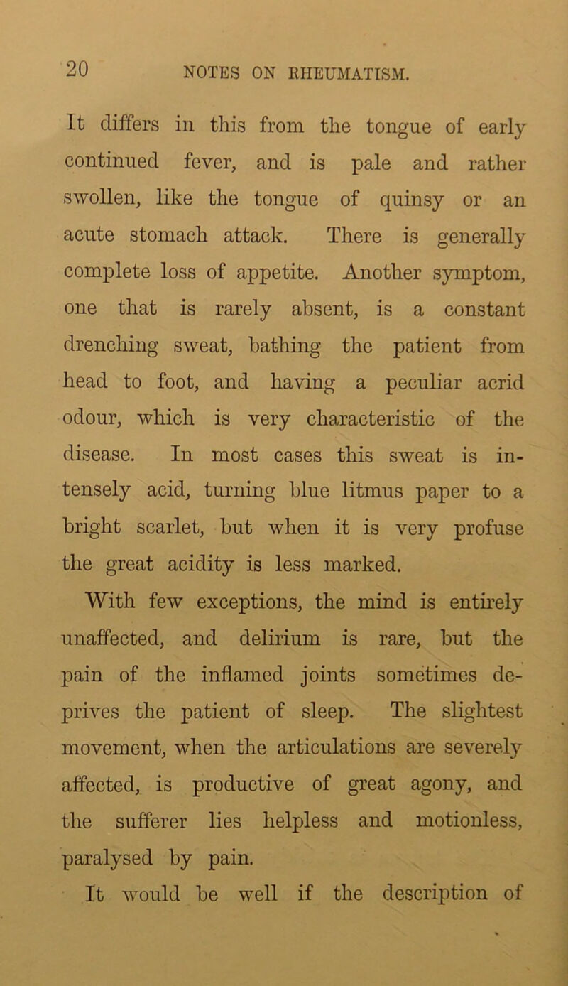 It differs in this from the tongue of early continued fever, and is pale and rather swollen, like the tongue of quinsy or an acute stomach attack. There is generally complete loss of appetite. Another symptom, one that is rarely absent, is a constant drenching sweat, bathing the patient from head to foot, and having a peculiar acrid odour, which is very characteristic of the disease. In most cases this sweat is in- tensely acid, turning blue litmus paper to a bright scarlet, but when it is very profuse the great acidity is less marked. With few exceptions, the mind is entirely unaffected, and delirium is rare, but the pain of the inflamed joints sometimes de- prives the patient of sleep. The slightest movement, when the articulations are severely affected, is productive of great agony, and the sufferer lies helpless and motionless, paralysed by pain. It would be well if the description of