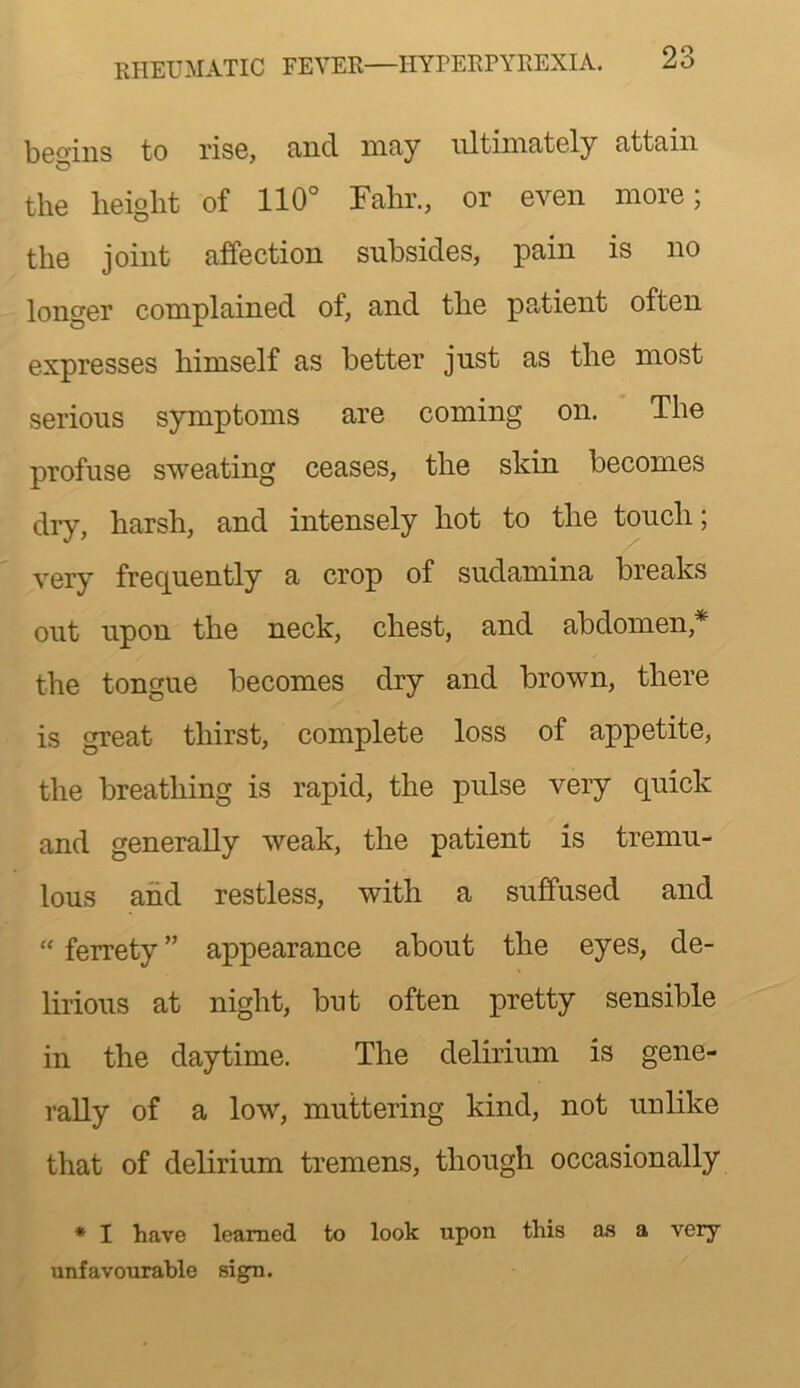 KHEUMATIC FEVER—HYPERPYREXIA. bG^^’iiis to ris6, cincl niciy iiltinin<t6ly cittfiin the height of 110'’ Fahr., or even more; the joint affection subsides, pain is no longer complained of, and the pa.tient often expresses himself as better just as the most serious symptoms are coming on. The profuse sweating ceases, the skin becomes dry, harsh, and intensely hot to the touch; very frequently a crop of sudamina breaks out upon the neck, chest, and abdomen,* the tongue becomes dry and brown, there is great thirst, complete loss of appetite, the breathing is rapid, the pulse very quick and generally weak, the patient is tremu- lous and restless, with a suffused and  ferrety ” appearance about the eyes, de- lirious at night, but often pretty sensible in the daytime. The delirium is gene- rally of a low, muttering kind, not unlike that of delirium tremens, though occasionally * I have learned to look upon this as a very unfavourable sign.