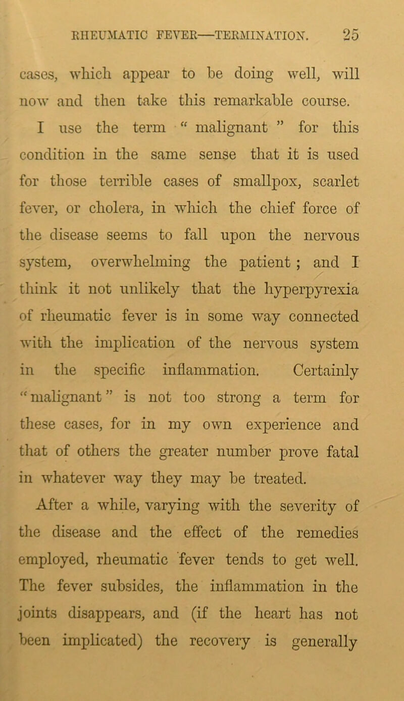 cases, which appear to he doing well, will now and then take this remarkable course. I use the term “ malignant ” for this condition in the same sense that it is used for those terrible cases of smallpox, scarlet fever, or cholera, in which the chief force of the disease seems to fall upon the nervous system, overwhelming the patient ; and I think it not unlikely that the hyperpyrexia of rheumatic fever is in some way connected with the implication of the nervous system in the specific infiammation. Certainly “ malignant ” is not too strong a term for these cases, for in my own experience and that of others the greater number prove fatal in whatever way they may be treated. After a while, varying with the severity of the disease and the effect of the remedies employed, rheumatic fever tends to get well. The fever subsides, the inflammation in the joints disappears, and (if the heart has not been implicated) the recovery is generally