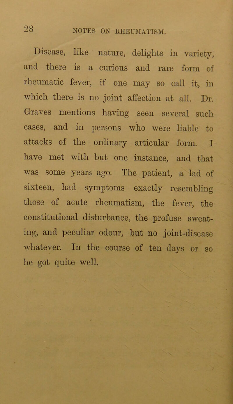 Disease, like nature, delights in variety, and there is a curious and rare form of rheumatic fever, if one may so call it, in which there is no joint affection at all. Dr. Graves mentions having seen several such cases, and in persons who were liable to attacks of the ordinary articular form. I have met with but one instance, and that was some years ago. The patient, a lad of sixteen, had symptoms exactly resembling those of acute rheumatism, the fever, the constitutional disturbance, the profuse sweat- ing, and peculiar odour, but no joint-disease whatever. In the course of ten days or so he got quite well.