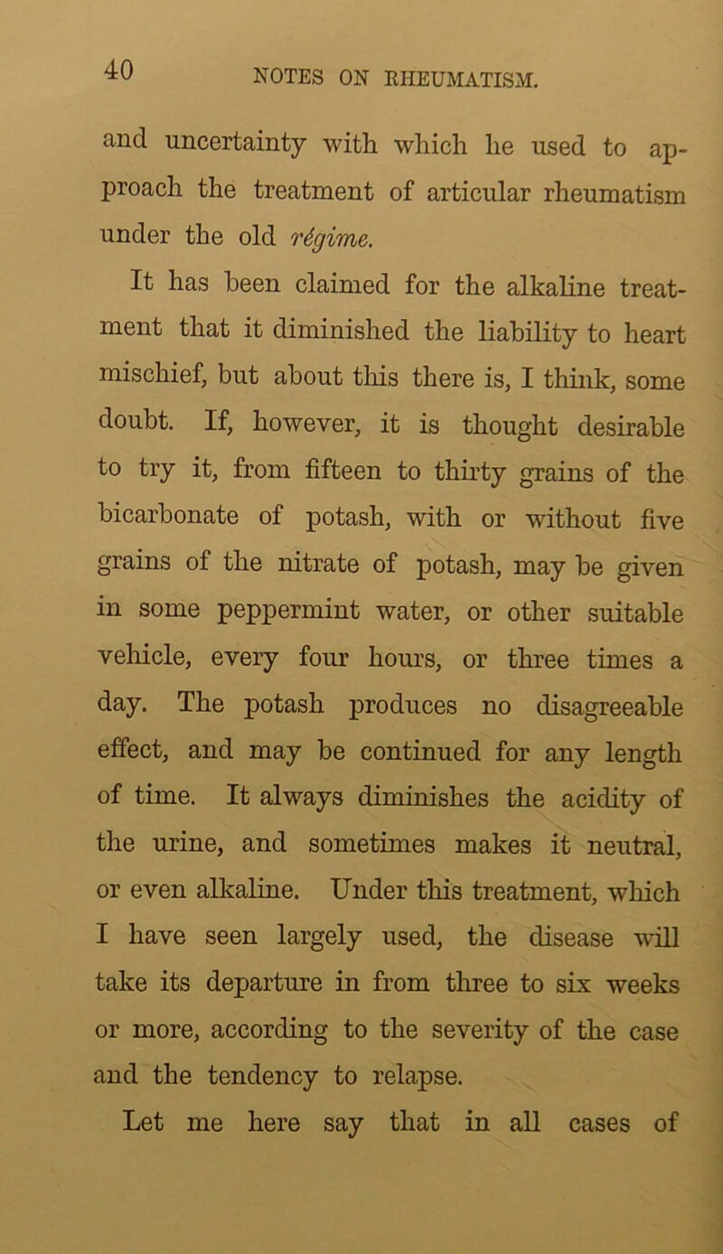 and uncertainty with which he used to ap- proach the treatment of articular rheumatism under the old regime. It has been claimed for the alkaline treat- ment that it diminished the Liability to heart mischief, but about this there is, I think, some doubt. If, however, it is thought desirable to try it, from fifteen to thirty grains of the bicarbonate of potash, with or without five grains of the nitrate of potash, may be given in some peppermint water, or other suitable vehicle, every four hours, or three times a day. The potash produces no disagreeable effect, and may be continued for any length of time. It always diminishes the acidity of the urine, and sometimes makes it neutral, or even alkaline. Under this treatment, which I have seen largely used, the disease will take its departure in from three to six weeks or more, according to the severity of the case and the tendency to relapse. Let me here say that in all cases of