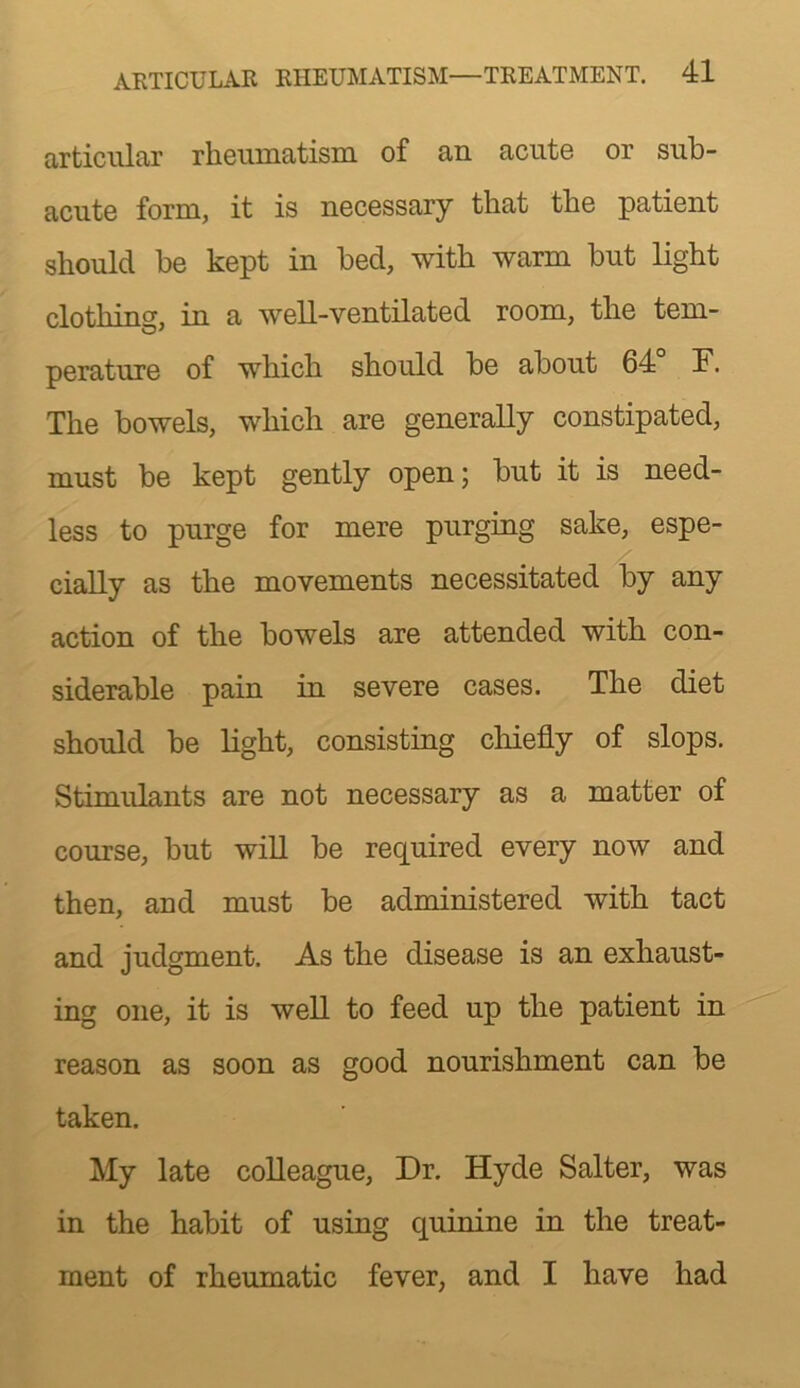 articular rheumatism of an acute or sub- acute form, it is necessary that the patient should be kept in bed, with warm but light clothing, in a well-ventilated room, the tem- perature of which should be about 64 F. The bowels, which are generally constipated, must be kept gently open; but it is need- less to purge for mere purging sake, espe- cially as the movements necessitated by any action of the bowels are attended with con- siderable pain in severe cases. The diet should be light, consisting chiefly of slops. Stimulants are not necessary as a matter of course, but will be required every now and then, and must be administered with tact and judgment. As the disease is an exhaust- ing one, it is well to feed up the patient in reason as soon as good nourishment can be taken. My late colleague. Dr. Hyde Salter, was in the habit of using quinine in the treat- ment of rheumatic fever, and I have had