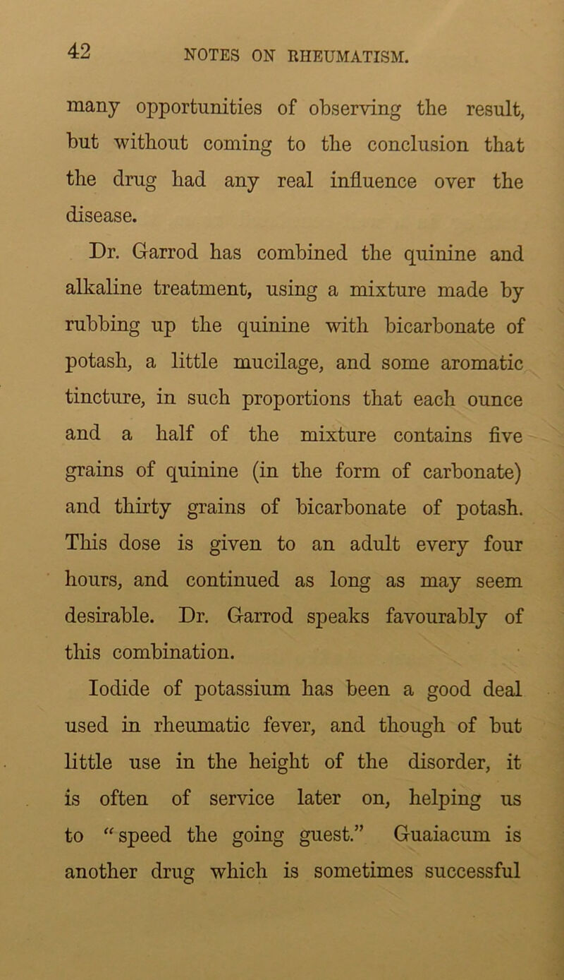 many opportunities of observing the result, but without coming to the conclusion that the drug had any real influence over the disease. Dr. Garrod has combined the quinine and alkaline treatment, using a mixture made by rubbing up the quinine with bicarbonate of potash, a little mucilage, and some aromatic tincture, in such proportions that each ounce and a half of the mixture contains five grains of quinine (in the form of carbonate) and thirty grains of bicarbonate of potash. This dose is given to an adult every four hours, and continued as long as may seem desirable. Dr. Garrod speaks favourably of tliis combination. Iodide of potassium has been a good deal used in rheumatic fever, and though of but little use in the height of the disorder, it is often of service later on, helping us to ‘'speed the going guest.” Guaiacum is another drug which is sometimes successful