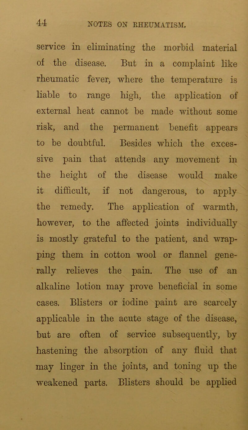 service in eliminating the morbid material of the disease. But in a complaint like rheumatic fever, where the temperature is liable to range high, the application of external heat cannot be made without some risk, and the permanent benefit appears to be doubtful. Besides which the exces- sive pain that attends any movement in the height of the disease would make it difficult, if not dangerous, to apply the remedy. The application of warmth, however, to the affected joints individually is mostly grateful to the patient, and wrap- ping them in cotton wool or flannel gene- rally relieves the pain. The use of an alkaline lotion may prove beneficial in some cases. Blisters or iodine paint are scarcely applicable in the acute stage of the disease, but are often of service subsequently, by hastening the absorption of any fluid that may linger in the joints, and toning up the weakened parts. Blisters should be applied