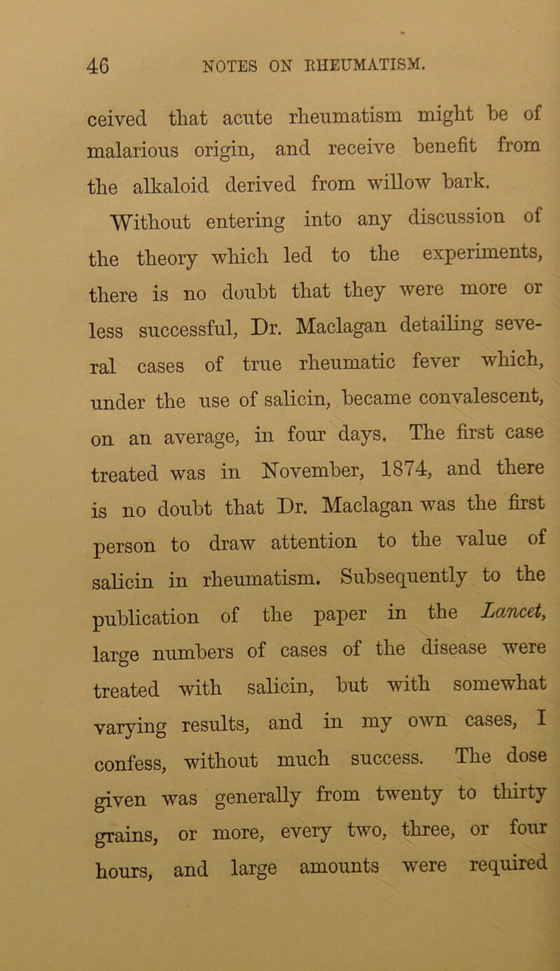 ceived that acute rheumatism might be of malarious origin, and receive benefit from the alkaloid derived from willow hark. Without entering into any discussion of the theory which led to the experiments, there is no doubt that they were more or less successful. Dr. Maclagan detailing seve- ral cases of true rheumatic fever which, under the use of salicin, became convalescent, on an average, in fom: days. The first case treated was in November, 1874, and there is no doubt that Dr. Maclagan was the first person to draw attention to the value of salicin in rheumatism. Subsequently to the publication of the paper in the Lancet, large numbers of cases of the disease were treated with salicin, but with somewhat varying results, and in my own cases, I confess, without much success. The dose given was generally from twenty to tliirty grains, or more, every two, three, or four hours, and large amounts were required