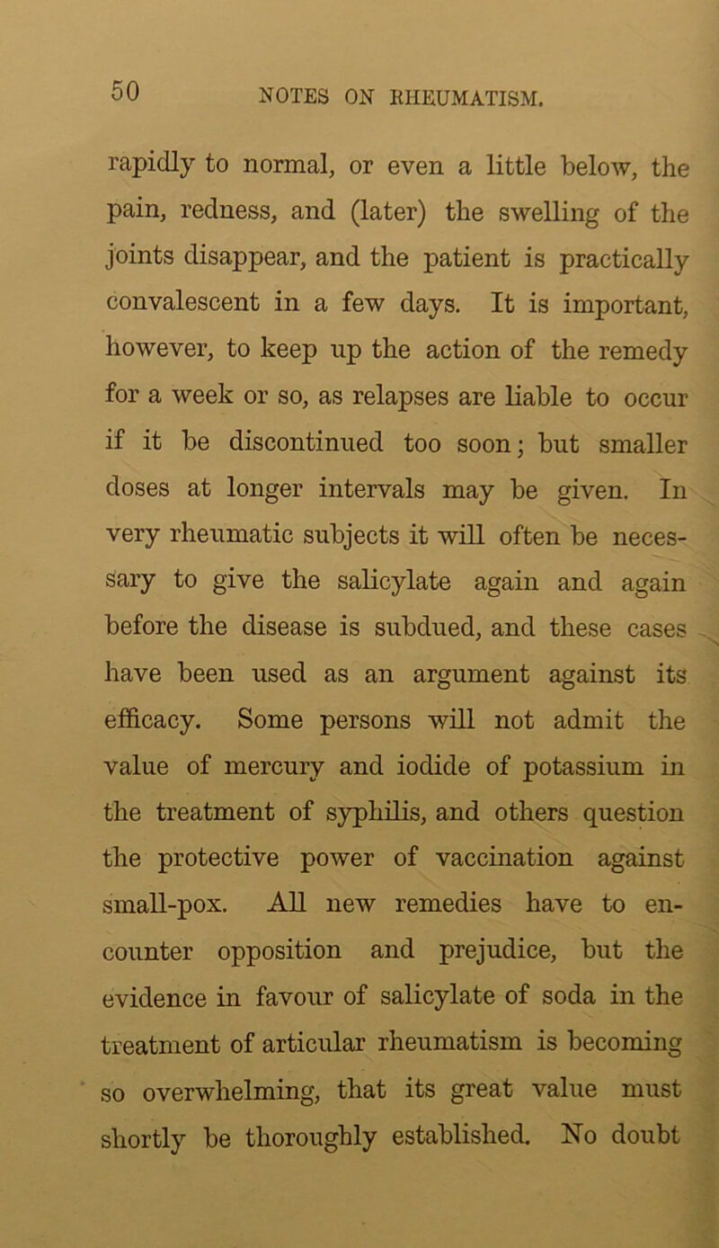 rapidly to normal, or even a little below, the pain, redness, and (later) the swelling of the joints disappear, and the patient is practically convalescent in a few days. It is important, however, to keep up the action of the remedy for a week or so, as relapses are liable to occur if it be discontinued too soon; but smaller doses at longer intervals may be given. In very rheumatic subjects it will often be neces- sary to give the salicylate again and again before the disease is subdued, and these cases . have been used as an argument against its efficacy. Some persons will not admit the value of mercury and iodide of potassium in the treatment of syphilis, and others question the protective power of vaccination against small-pox. All new remedies have to en- counter opposition and prejudice, but the j evidence in favour of salicylate of soda in the treatment of articular rheumatism is becoming ' so overwhelming, that its great value must shortly be thoroughly established. No doubt ^