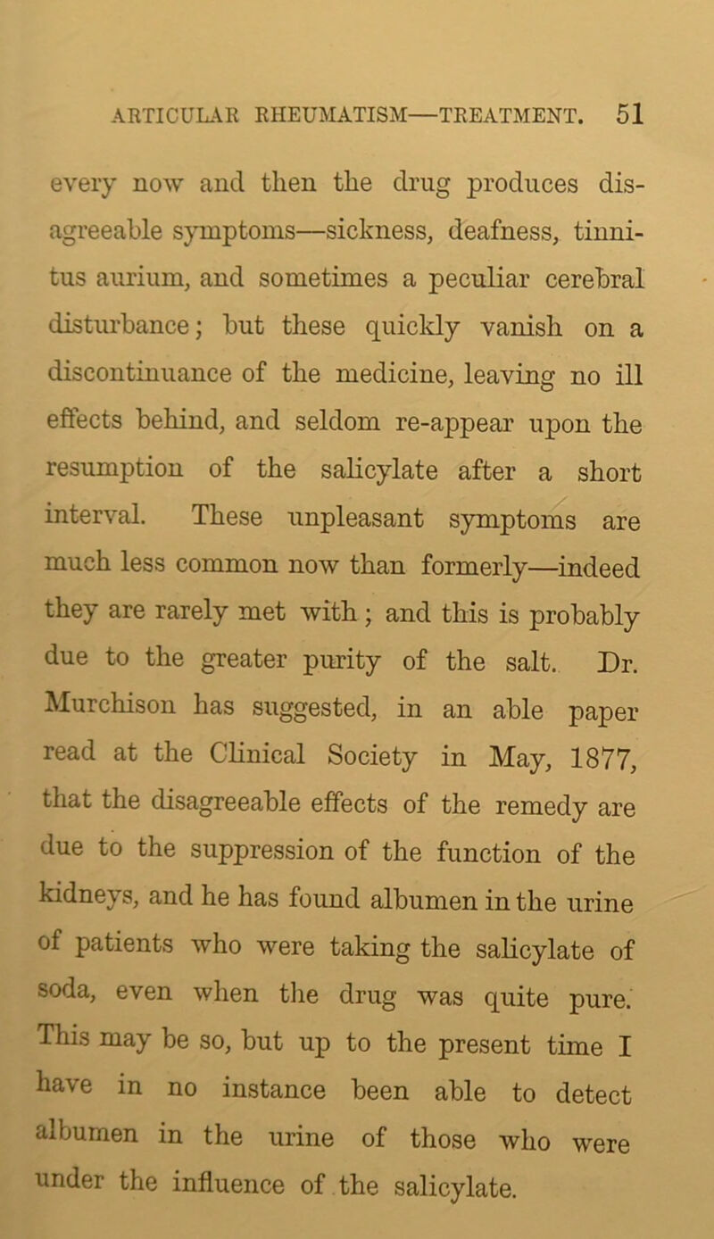 every now and then the drug produces dis- agreeable symptoms—sickness, deafness, tinni- tus aurium, and sometimes a peculiar cerebral disturbance; but these quickly vanish on a discontinuance of the medicine, leaving no ill effects behind, and seldom re-appear upon the resumption of the salicylate after a short interval. These unpleasant symptoms are much less common now than formerly—indeed they are rarely met with; and this is probably due to the greater purity of the salt. Dr. Murchison has suggested, in an able paper read at the Clinical Society in May, 1877, that the disagreeable effects of the remedy are due to the suppression of the function of the kidneys, and he has found albumen in the urine of patients who were taking the salicylate of soda, even when tlie drug was quite pure. This may be so, but up to the present time I have in no instance been able to detect albumen in the urine of those who were under the influence of the salicylate.