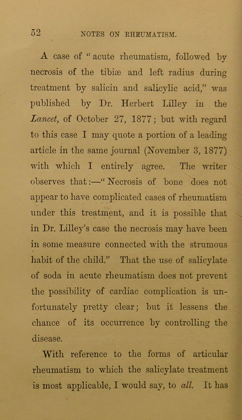 A case of acute rheumatism, followed by necrosis of the tibiae and left radius during treatment by salicin and salicylic acid,” was published by Dr. Herbert Lilley in the Lancet, of October 27, 1877; but with regard to this case I may quote a portion of a leading article in the same journal (November 3, 1877) with which I entirely agree. The writer observes that:—“ Necrosis of bone does not appear to have complicated cases of rheumatism under this treatment, and it is possible that in Dr. Lilley’s case the necrosis may have been in some measure connected with the strumous habit of the child.” That the use of salicylate of soda in acute rheumatism does not prevent the possibility of cardiac complication is un- fortunately pretty clear; but it lessens the chance of its occurrence by controlling the disease. With reference to the forms of articular rheumatism to which the salicylate treatment is most applicable, I would say, to all. It has