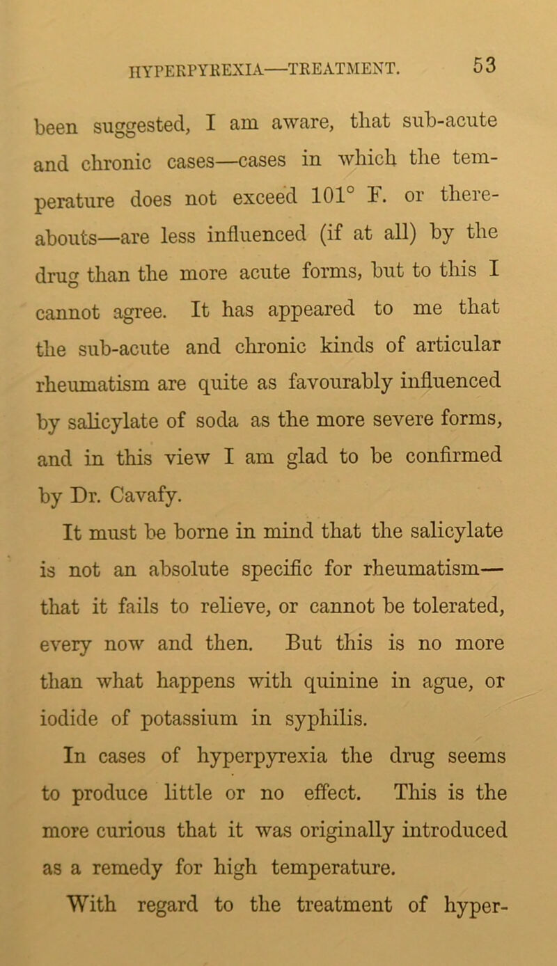 hyperpyrexia—TREATMENT. been suggested, I am aware, that sub-acute and chronic cases—cases in which the tem- perature does not exceed 101° 1. or there- abouts—are less influenced (if at all) by the drug than the more acute forms, but to this I cannot agree. It has appeared to me that the sub-acute and chronic kinds of articular rheumatism are quite as favourably influenced by salicylate of soda as the more severe forms, and in this view I am glad to be confirmed by Dr. Cavafy. It must be borne in mind that the salicylate is not an absolute specific for rheumatism— that it fails to relieve, or cannot be tolerated, every now and then. But this is no more than what happens with quinine in ague, or iodide of potassium in syphilis. In cases of hyperpyrexia the drug seems to produce little or no effect. This is the more curious that it was originally introduced as a remedy for high temperature. With regard to the treatment of hyper-