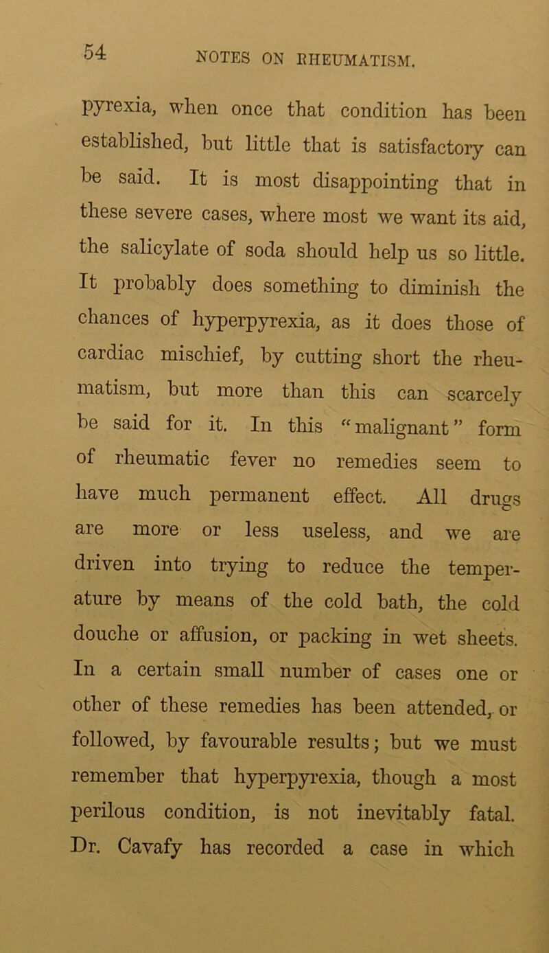 pyrexia, wlien once that condition has been established, but little that is satisfactory can be said. It is most disappointing that in these severe cases, where most we want its aid, the saKcylate of soda should help us so little. It probably does something to diminish the chances of hyperpyrexia, as it does those of cardiac mischief, by cutting short the rheu- matism, but more than this can scarcely be said for it. In this “ malignant ” form of rheumatic fever no remedies seem to have much permanent effect. All drugs are more or less useless, and we are driven into trying to reduce the temper- ature by means of the cold bath, the cold douche or affusion, or packing in wet sheets. In a certain small number of cases one or other of these remedies has been attended,, or followed, by favourable results; but we must remember that hyperpyrexia, though a most perilous condition, is not inevitably fatal. Dr. Cavafy has recorded a case in which