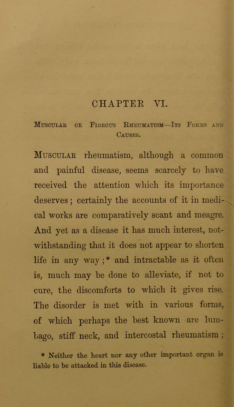 CHAPTEE VI. MtrscuLAE OE FiBEOirs Rheumatism—Its Foems axd Causes. Muscular rheumatism, although a common and painful disease, seems scarcely to have received the attention which its importance deserves ; certainly the accounts of it in medi- cal works are comparatively scant and meagre. And yet as a disease it has much interest, not- withstanding that it does not appear to shorten life in any way; * and intractable as it often is, much may be done to alleviate, if not to cure, the discomforts to which it gives rise. The disorder is met with in various forms, of which perhaps the best known are lum- bago, stiff neck, and intercostal rheumatism; * Neither the heart nor any other important organ is liable to be attacked in this disease.