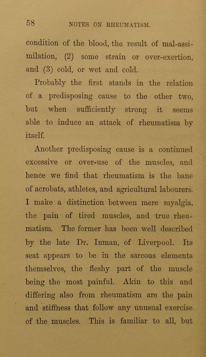 condition of the blood, the result of mal-assi- milation, (2) some strain or over-exertion, and (3) cold, or wet and cold. Probably the first stands in the relation of a predisposing cause to the other two, but when sufficiently strong it seems able to induce an attack of rheumatism by itself. Another predisposing cause is a continued excessive or over-use of the muscles, and hence we find that rheumatism is the bane of acrobats, athletes, and agricultural labourers. I make a distinction between mere myalgia, the pain of tired muscles, and true rheu- matism. The former has been well described by the late Dr. Inman, of Liverpool. Its seat appears to be in the sarcous elements themselves, the fleshy part of the muscle being the most painful. Akin to tliis and differing also from rheumatism are the pain and stiffness that follow any unusual exercise of the muscles. This is familiar to all, but