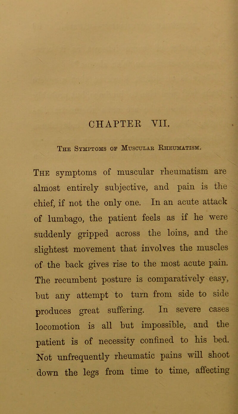 The Symptoms op Muscular Rheumatism. The symptoms of muscular rheumatism are almost entirely subjective, and pain is the chief, if not the only one. In an acute attack of lumbago, the patient feels as if he were suddenly gripped across the loins, and the slightest movement that involves the muscles of the back gives rise to the most acute pain. The recumbent posture is comparatively easy, but any attempt to turn from side to side produces great suffering. In severe cases locomotion is all but impossible, and the patient is of necessity confined to his bed. Not unfrequently rheumatic pains will shoot down the legs from time to time, affecting