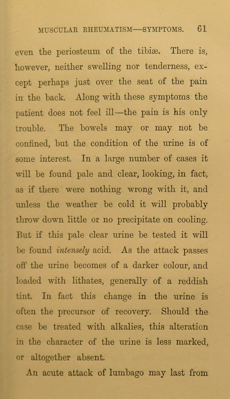 even the periosteum of the tibite. There is, however, neither swelling nor tenderness, ex- cept perhaps just over the seat of the pain in the back. Along with these symptoms the patient does not feel ill—the pain is his only trouble. The bowels may or may not be confined, but the condition of the urine is of some interest. In a large number of cases it wiU be found pale and clear, looking, in fact, as if there were nothing wrong with it, and unless the weather be cold it will probably throw down Little or no precipitate on cooling. But if this pale clear urine be tested it will be found intensely acid. As the attack passes off the urine becomes of a darker colour, and loaded with lithates, generally of a reddish tint. In fact this change in the urine is often the precursor of recovery. Should the case be treated with alkalies, this alteration in the character of the urine is less marked, or altogether absent. An acute attack of lumbago may last from