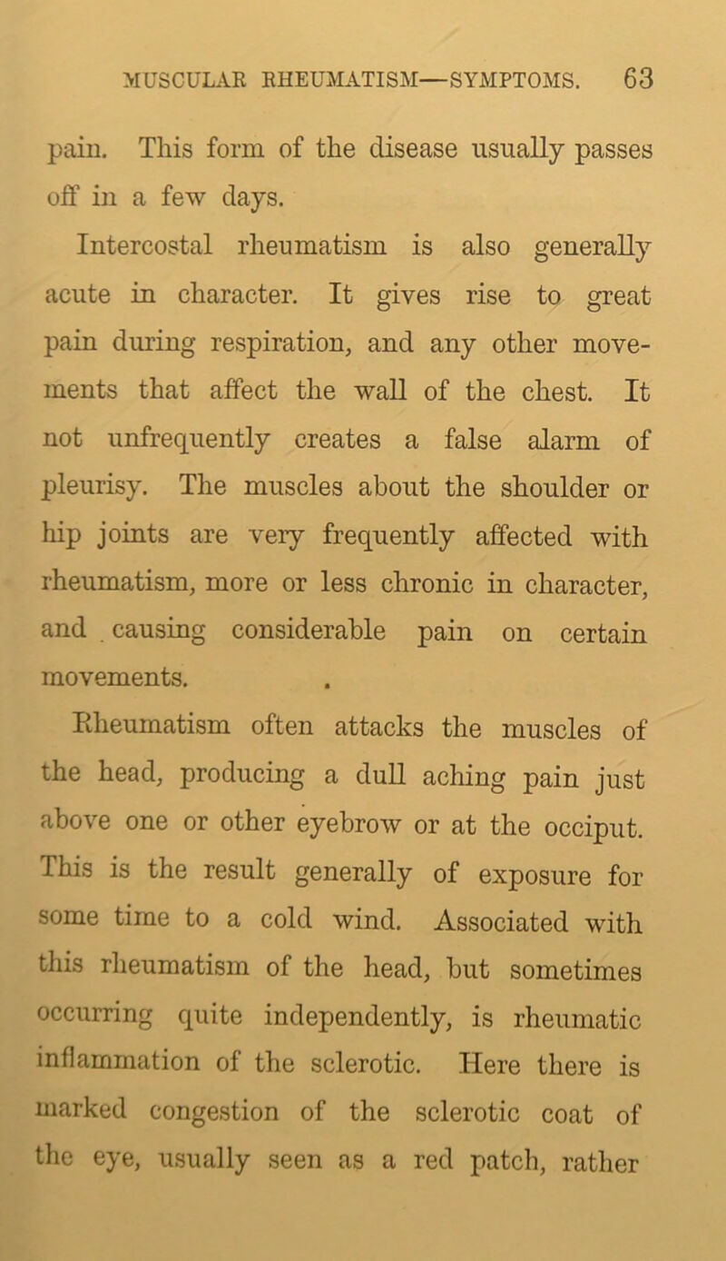 pain. This form of the disease usually passes off in a few days. Intercostal rheumatism is also generally acute in character. It gives rise to great pain during respiration, and any other move- ments that affect the wall of the chest. It not unfrequently creates a false alarm of pleurisy. The muscles about the shoulder or hip joints are very frequently affected with rheumatism, more or less chronic in character, and . causing considerable pain on certain movements. Eheumatism often attacks the muscles of the head, producing a duU aching pain just above one or other eyebrow or at the occiput. This is the result generally of exposure for some time to a cold wind. Associated with this rheumatism of the head, but sometimes occurring quite independently, is rheumatic inflammation of the sclerotic. Here there is marked congestion of the sclerotic coat of the eye, usually seen as a red patch, rather