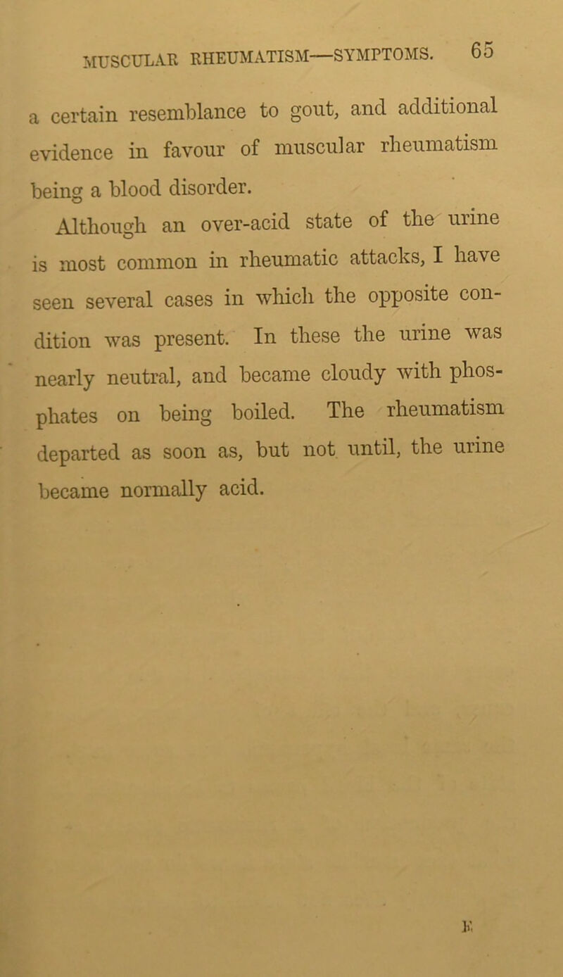 a certain resemblance to gout, and additional evidence in favour of muscular rlieumatism being a blood disorder. Although an over-acid state of the urine is most common in rheumatic attacks, I have seen several cases in which the opposite con- dition was present. In these the urine was nearly neutral, and became cloudy with phos- phates on being boiled. The rheumatism departed as soon as, but not until, the urine became normally acid. V.