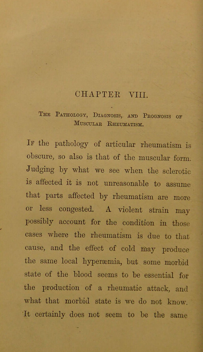 CHAPTEK VIII. Ihe Pathology, Diagnosis, and Peognosis of Muschlae Rheumatism. If the pathology of articular rheumatism is obscure, so also is that of the muscular form. Judging by what we see when the sclerotic is affected it is not unreasonable to assume that parts affected by rheumatism are more or less congested. A violent strain may possibly account for the condition in those cases where the rheumatism is due to that cause, and the effect of cold may produce the same local hypereemia, but some morbid state of the blood seems to be essential for the production of a rheumatic attack, and what that morbid state is we do not know. 'It certainly does not seem to be the same