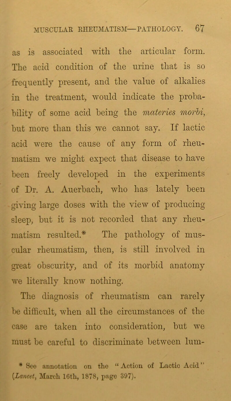 as is associated with the articular form. The acid condition of the urine that is so frequently present, and the value of alkalies in the treatment, would indicate the proba- bility of some acid being the materies morb% but more than this we cannot say. If lactic acid were the cause of any form of rheu- matism we might expect that disease to have been freely developed in the experiments of Dr. A. Auerbach, who has lately been giving large doses with the view of producing sleep, but it is not recorded that any rheu- matism resulted.* The pathology of mus- cular rheumatism, then, is still involved in great obscurity, and of its morbid anatomy we literally know nothing. The diagnosis of rheumatism can rarely be difficult, when all the circumstances of the case are taken into consideration, but we must be careful to discriminate between lum- ^ See annotation on tho “Action of Lactic Acid” {^Lancet, March 16th, 1878, page 397).