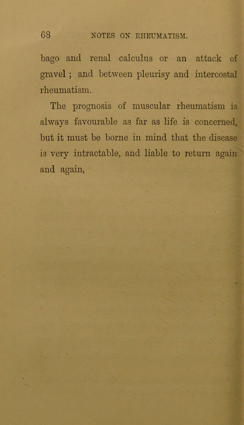 bago and renal calculus or an attack of gravel; and between pleurisy and intercostal rheumatism. The prognosis of muscular rheumatism is always favourable as far as life is concerned, but it must be borne in mind that the disease is very intractable, and liable to return agaii?^ and again,