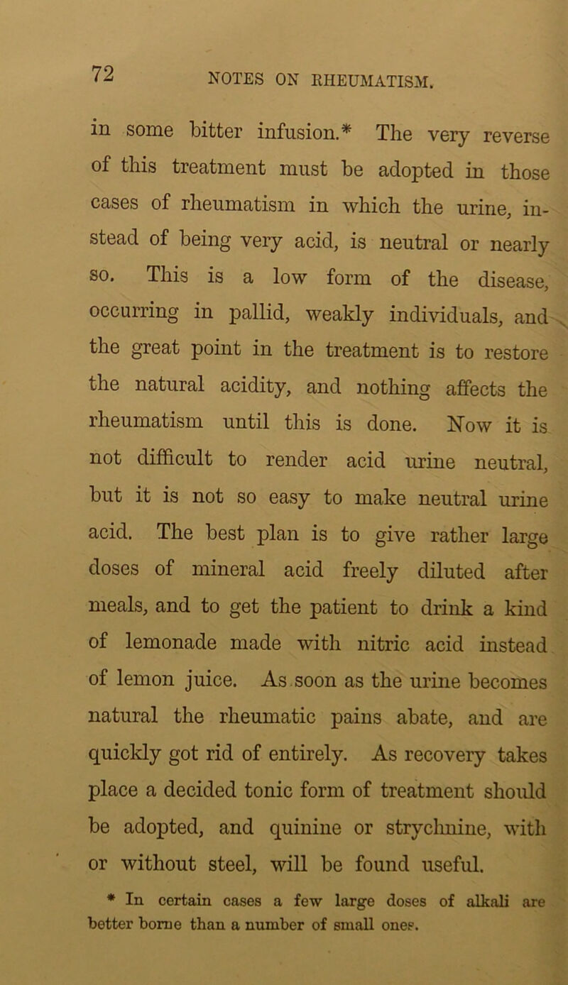 in some bitter infusion.* The very reverse of this treatment must be adopted in those cases of rheumatism in which the urine, in- stead of being very acid, is neutral or nearly so. This is a low form of the disease, occurring in pallid, weakly individuals, and the great point in the treatment is to restore the natural acidity, and nothing affects the rheumatism until this is done. Now it is not difficult to render acid urine neutral, but it is not so easy to make neutral urine acid. The best plan is to give rather large doses of mineral acid freely diluted after meals, and to get the patient to drink a kind of lemonade made with nitric acid instead of lemon juice. As . soon as the urine becomes natural the rheumatic pains abate, and are quickly got rid of entirely. As recovery takes place a decided tonic form of treatment shoidd be adopted, and quinine or stryclmine, with or without steel, will be found useful. * In certain cases a few large doses of alkali are better borne than a number of small ones.