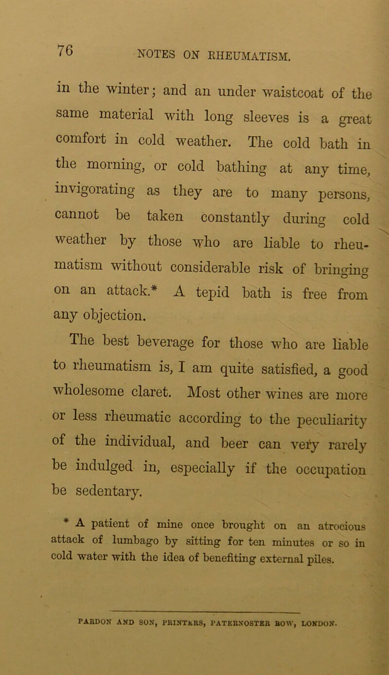 in the winter; and an under waistcoat of the same material with long sleeves is a great comfoit in cold weather. The cold bath in the morning, or cold bathing at any time, invigorating as they are to many persons, cannot be taken constantly during cold weather by those who are liable to rheu- matism without considerable risk of brincino' o o on an attack.* A tepid bath is free from any objection. The best beverage for those who are liable to rheumatism is, I am quite satisfied, a good wholesome claret. Most other wines are more or less rheumatic according to the peculiarity of the individual, and beer can very rarely be indulged in, especially if the occupation be sedentary. * A patient of mine once brought on an atrocious attack of lumbago by sitting for ten minutes or so in cold water with the idea of benefiting external piles. PABDON AND SON, PBINTKBS, PATKBNOSTEB BOW, LONDON.