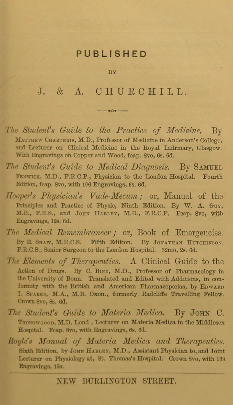 PUBLISHED BY J. & A. CHUECHILL. The Student’s Guide to the Practice of Medicine. By Matthew Chaeteeis, M.D., Professor of Medicine in Anderson’s College, and Lecturer on Clinical Medicine in the Eoyal Infirmary, Glasgow. With Engravings on Copper and Wood, fcap. 8vo, 6s. 6d. The Student's (Guide to Medical Diagnosis. By Sajiuel Fe.vwick, M.D., F.R.C.P., Physician to the London Hospital. Fourth Edition, fcap. 8vo, with 106 Engravings, 6s. 6d. Hooper's Physician's Vade-Mecum; or, Manual of the Principles and Practice of Physic, Ninth Edition. By W. A. Guy, M.B., F.E.S., and John Haeley, M.D., F.E.C.P. Fcap. 8vo, with Engravings, 12s. 6d. The Medical Remembrancer; or, Book of Emergencies. By E. Shaw, M.E.C.S. Fifth Edition. By Jonathan Hutchinson, F.E.C.S., Senior Surgeon to the London Hospital. 32mo, 2s. 6d. The Elements of Therapeutics. A Clinical Guide to the Action of Drugs. By C. Binz, M.D., Professor of Pharmacology in the University of Bonn. Translated and Edited with Additions, in con- formity with the British and American Pharmacopoeias, by Edwaed I. Spaeks, M.A., M.B. Oxon., formerly Eadcliffe Travelling Fellow'. Crown 8vo, 8s. 6d. The Student's Guide to Materia Medica. By John C. Thorowoooo, M.D. Tx)nd , Lecturer on Materia Medica in the Middlesex Hospital. Fcap. 8vo, with Engravings, 6s. 6d. Roylc's Manual of Materia Medica and Therapeutics. Sixth Edition, by John Haet.ey, M.D., Assistant Physician to, and Joint Lecturer on Physiology at, St. Thomas’s Hospital. Crown 8vo, with 13!) Engravings, 16s.