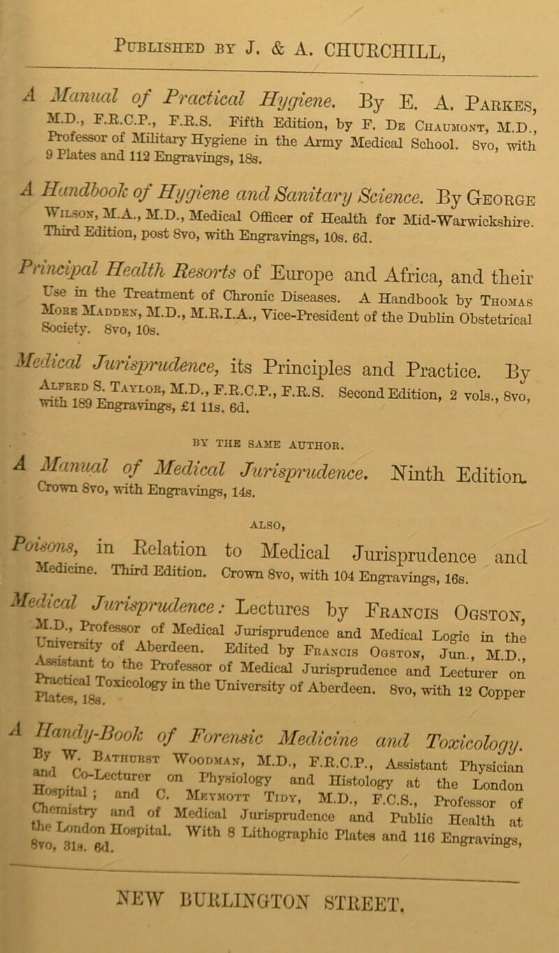 A Manual of Practical Hygiene. By E. A. Parkes, M.D., F.R.C.P., F.R.S. Fifth Edition, by F. De Chaumont, M.D., Professor of Military Hygiene in the Army Miedical School. 8vo, with 9 Plates and 112 Engravings, 18s. A Handbook of Hygiene and Sanitary Science. By George WiLsox, M.A., M:.D., Medical Officer of Health for Mid-Warwickshire. Third Edition, post 8vo, with Engravings, 10s. 6d. Principal Health Resorts of Europe and Africa, and their Use in the Treatment of Chronic Diseases. A Handbook by Thomas More Maddex, M.D., M.R.I.A., Vice-President of the Dublin Obstetrical Society. 8vo, 10s. Medical Jurisjmidence, its Principles and Practice. By 2 vols., 8vo, with 189 Engravmgs, £1 Us. 6d. * . , BY THE SAME AUTHOR. A Manual of Medical Junsprudence. ISTintli Edition, Crown 8vo, with Engravings, 14s. Poi^s, in Eelation to Medical Jurisprudence and Medicme. Third Edition. Crown 8vo, with 104 Engravings, 16s. Medical Jurisprudence: Lectures by Francis Ogston -I.D., ^fessor of Medical Jurisprudence and Medical Logic in the mversity of Aberdeen. Edited by Fraxcis Ogstox, Jun., M D Actant to the Professor of Medical Jurisprudence and Lectui-er' on R^caljoxicology m the University of Aberdeen. 8vo, with 12 Copper A Handy-Book of Forensic Medicine and Toxicology. F.R.C.P., Assistant Physician HoLS Histology at the London CbZ f ?’ M.D., F.C.S., Professor of tbpT*’^ Medical Jurisprudence and Public Health at M ® Lithographic Plates and 116 Engravings,