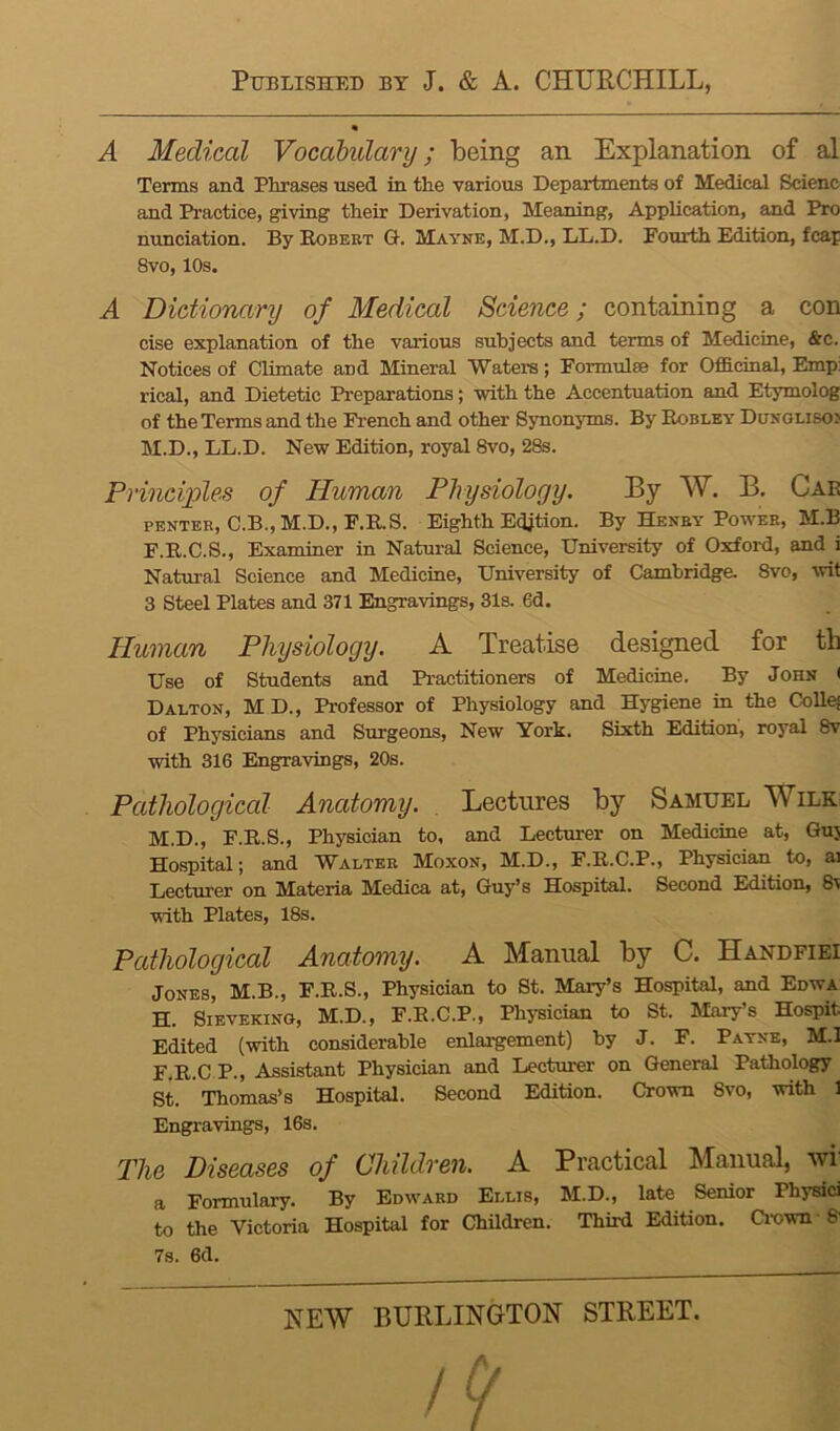 A Medical Vocahulary; being an Explanation of al Terms and Phrases used in the various Departments of Medical Scienc and Practice, giving their Derivation, Meaning, Application, and Pro nunciation. By Robert Ot. Mayne, M.D., LL.D. Fourth Edition, fcap 8vo, 10s. A Dictionary of Medical Science; containing a con cise explanation of the various subjects and terms of Medicine, &c. Notices of Climate and Mineral Waters; Pormulse for Officinal, Emp: rical, and Dietetic Preparations; with the Accentuation and Etymolog of the Terms and the French and other Bjmonyms. By Robley Dungliso; M.D., LL.D. New Edition, royal 8vo, 2fe. Principles of Human Physiology. By W. B. Car PENTBR, C.B.,M.D., F.RS. Eighth Edition. By Henry Power, M.B F.R.C.S., Examiner in Natural Science, University of Oxford, and i Natural Science and Medicine, University of Cambridge. 8vo, wit 3 Steel Plates and 371 Engravings, 31s. 6d. Human Physiology. A Treatise designed for th Use of Students and Practitioners of Medicine. By John ( Dalton, M D., Professor of Physiology and Hygiene in the CoU^ of Physicians and Surgeons, New York. Sixth Edition, royal 8v with 316 Engravings, 20s. Pathologiccd Anatomy. . Lectures by Samuel Wile M.D., F.R.S., Physician to, and Lecturer on Medicine at, Ou3 Hospital; and Walter Moxon, M.D., F.R.C.P., Physician to, ai Lecturer on Materia Medica at, Guy’s Hospital. Second Edition, 8v with Plates, 18s. Pathological Anatomy. A Manual by C. Handfiei Jones, M.B., F.R.S., Physician to St. Mary’s Hospital, and Edwa H. SiEVEKiNG, M.D., F.R.C.P., Physician to St. Marys Hospit Edited (with considerable enlargement) by J. F. Payne, M.I F.R.C P., Assistant Physician and Lecturer on General Pathology St. Thomas’s Hospital. Second Edition. Crown 8vo, with 1 Engi’avings, 16s. The Diseases of Children. A Practical Manual, vn a Formulary. By Edward Ellis, M.D., late Senior Physici to the Victoria Hospital for Children. Third Edition. Ci-own • 8- 7s. 6d. NEW BURLINGTON STREET. A