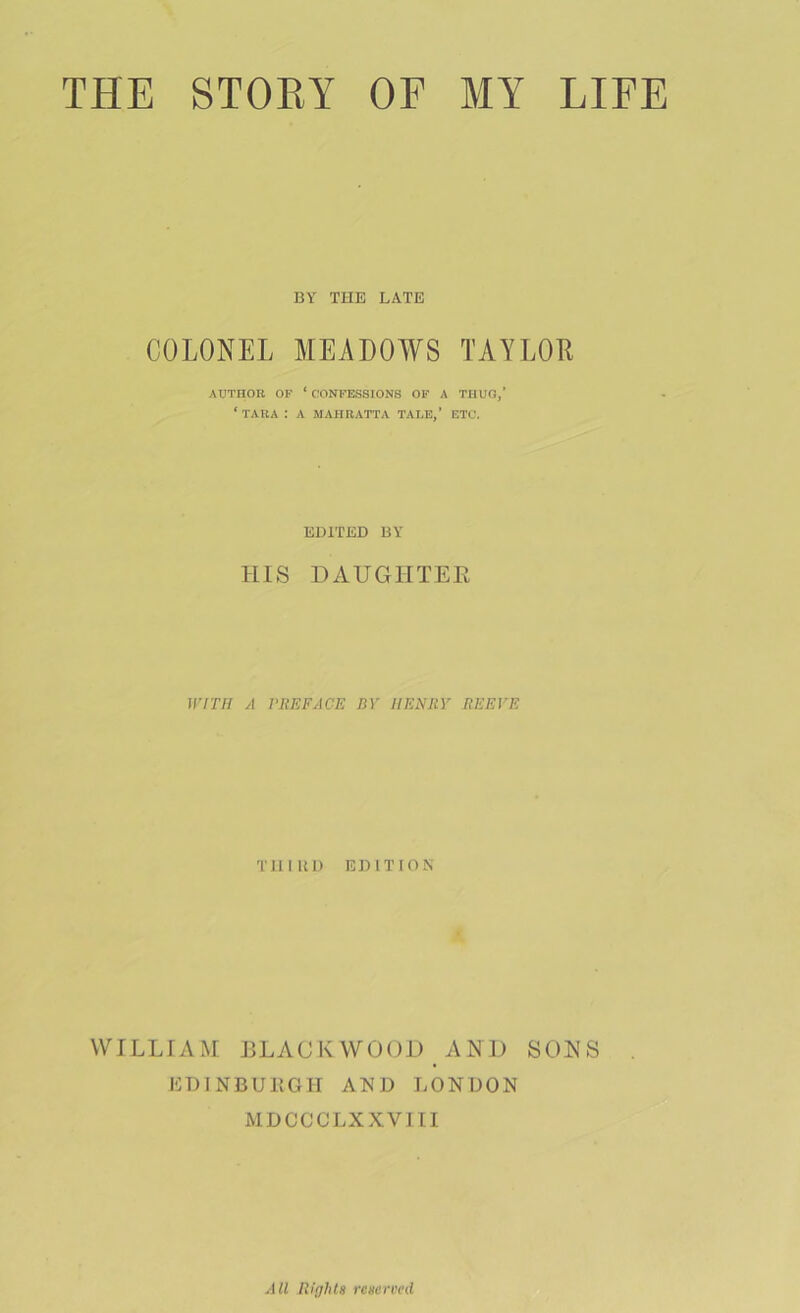 THE STORY OF MY LIFE BY THE LATE COLONEL MEADOWS TAYLOE AUTHOR OF ‘ CONFESSIONS OF A THUO,’ ‘ TARA : A MAHRATTA TALE,’ ETC. EDITED BY HIS DAUGHTEE WITH A VUEFACE BY HENRY REEVE THIUD EDITION' WILLIAM HLACKWOOI) AND SONS EDINBURGH AND LONDON MDCCCLXXVJII All Righls rcgermi