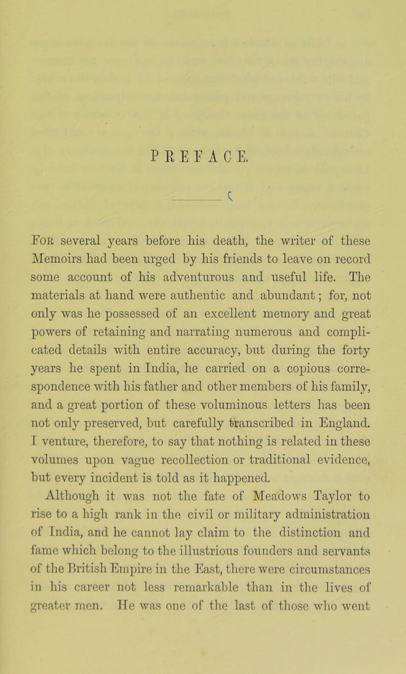 PREFACE. ; For several years before bis death, the writer of these Memoirs had been urged by his friends to leave on record some account of his adventurous and useful life. The materials at hand were authentic and abundant; for, not only was he possessed of an excellent memory and great powers of retaining and narrating numerous and compli- cated details with entire accuracy, but during the forty years he spent in India, he carried on a copious corre- spondence with his father and other members of his family, and a great portion of these voluminous letters has been not only preserved, but carefully transcribed in England. I venture, therefore, to say that nothing is related in these volumes upon vague recollection or traditional evidence, but every incident is told as it happened. Although it was not tlie fate of Meadows Taylor to rise to a high rank in the civil or military administration of India, and he cannot lay claim to the distinction and fame which belong to the illustrious founders and servants of the British Empire in the East, there were circumstances in his career not less remarkable than in tlie lives of greater men. He was one of tlie last of tliose wlio went