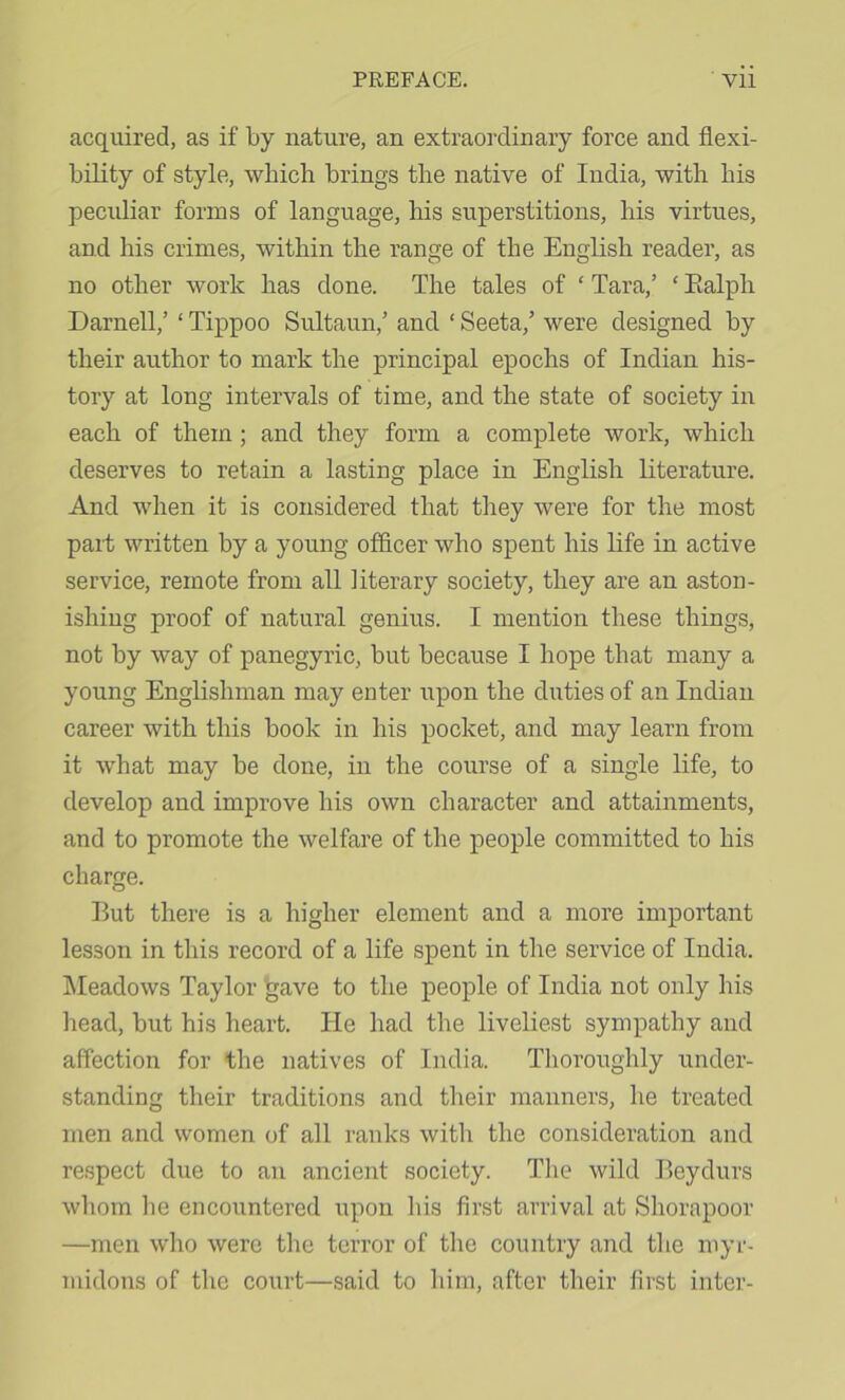 acquired, as if by nature, an extraordinary force and flexi- bility of style, which brings the native of India, with his peculiar forms of language, his superstitions, his virtues, and his crimes, within the range of the English reader, as no other work has done. The tales of ' Tara,’ ‘ Ealph Darnell,’ ‘ Tippoo Sultaun,’ and ‘ Seeta,’ were designed by their author to mark the principal epochs of Indian his- tory at long intervals of time, and the state of society in each of them; and they form a complete work, which deserves to retain a lasting place in English Eterature. And when it is considered that they were for the most part written by a young officer who spent his life in active service, remote from all literary society, they are an aston- ishing proof of natural genius. I mention these things, not by way of panegyric, but because I hope that many a young Englishman may enter upon the duties of an Indian career with this book in his pocket, and may learn from it what may be done, in the course of a single life, to develop and improve his own character and attainments, and to promote the welfare of the people committed to his charge. But there is a higher element and a more important lesson in this record of a life spent in the service of India. IMeadows Taylor gave to the people of India not only his head, but his heart. He had the liveliest sympathy and affection for the natives of India. Thoroughly under- standing their traditions and their manners, he treated men and women of all ranks with the consideration and respect due to an ancient society. The wild Beydurs whom he encountered upon his first arrival at Shorapoor —men who were the terror of the country and the myr- midons of the court—said to him, after their first inter-