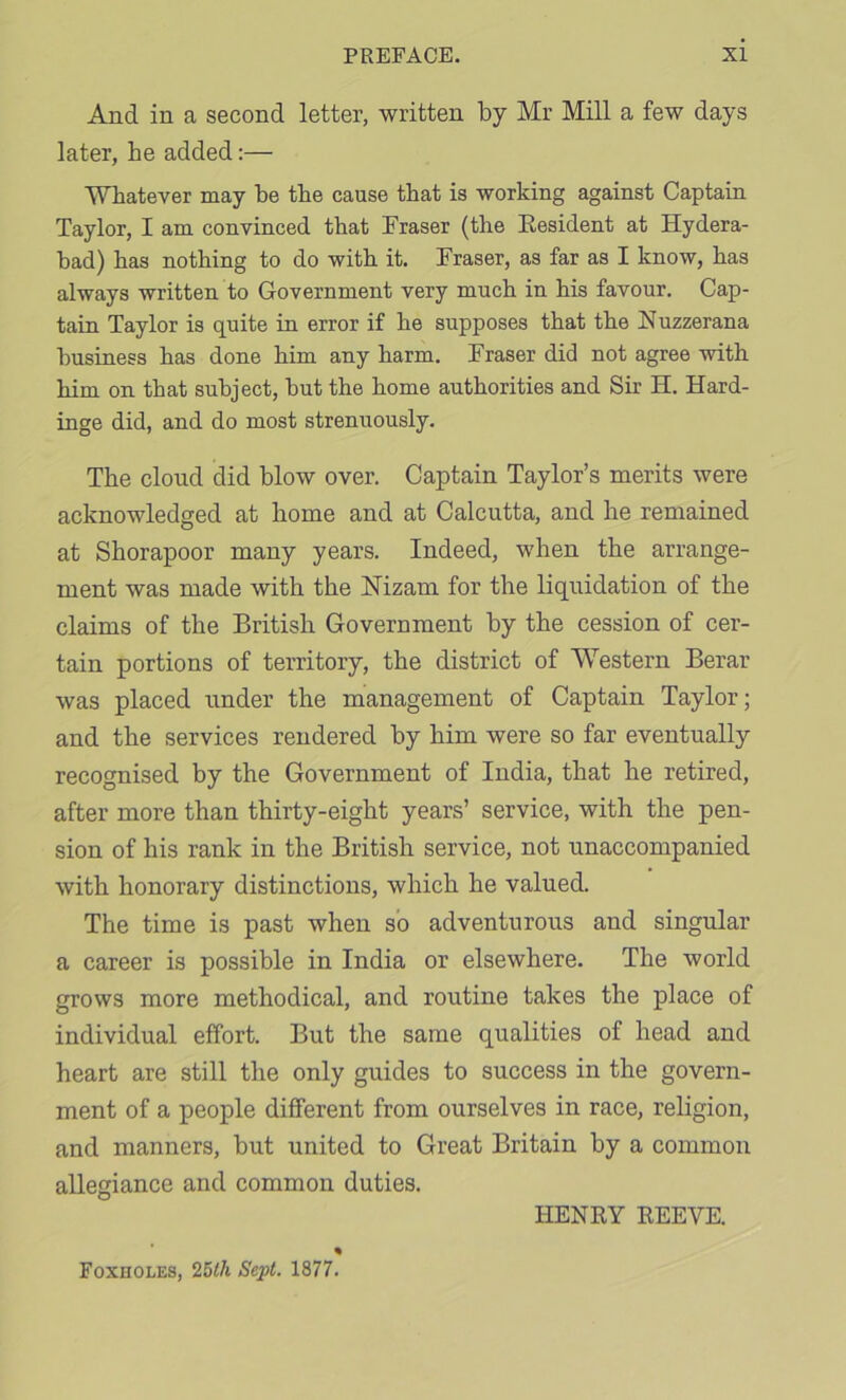 And in a second letter, written by Mr Mill a few days later, he added:— Whatever may be the cause that is working against Captain Taylor, I am convinced that Fraser (the Eesident at Hydera- bad) has nothing to do with it. Fraser, as far as I know, has always written to Government very much in his favour. Cap- tain Taylor is quite in error if he supposes that the Nuzzerana business has done him any harm. Fraser did not agree with him on that subject, but the home authorities and Sir H. Hard- inge did, and do most strenuously. The cloud did blow over. Captain Taylor’s merits were acknowledged at home and at Calcutta, and he remained at Shorapoor many years. Indeed, when the arrange- ment was made with the Nizam for the liquidation of the claims of the British Government by the cession of cer- tain portions of territory, the district of Western Berar was placed under the management of Captain Taylor; and the services rendered by him were so far eventually recognised by the Government of India, that he retired, after more than thirty-eight years’ service, with the pen- sion of his rank in the British service, not unaccompanied with honorary distinctions, which he valued. The time is past when so adventurous and singular a career is possible in India or elsewhere. The world grows more methodical, and routine takes the place of individual effort. But the same qualities of head and heart are still the only guides to success in the govern- ment of a people different from ourselves in race, religion, and manners, but united to Great Britain by a common allegiance and common duties. HENRY REEVE. Foxholes, 25</i Sept. 1877.