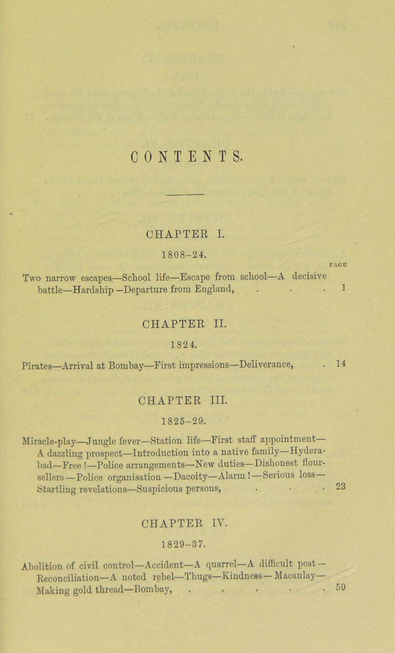 CONTENTS. CHAPTEE I. 1808-24. PAGE Two narrow escapes,—Scliool life—Escape from school—A decisive battle—Hardship —Departure from England, . . .1 CHAPTEE II. 182 4. Pirates—Arrival at Bombay—First impressions—Deliverance, . 14 CHAPTEE III. 1825-29. Miracle-play—Jungle fever—Station life—First staff appointment A dazzling prospect—Introduction into a native family—Hydera- bad—Free !—Police arrangements—New duties—Dishonest floui'- sellers—Police organisation—Dacoity—Alarm!—Serious loss Startling revelations—Suspicious persons. CHAPTEE IV. 1829-37. Abolition of civil control—Accident—A quarrel—A difficult post — Keconciliation—A noted rebel—Thugs—Kindness— Macaulay— Making gold thread—Bombay, .....