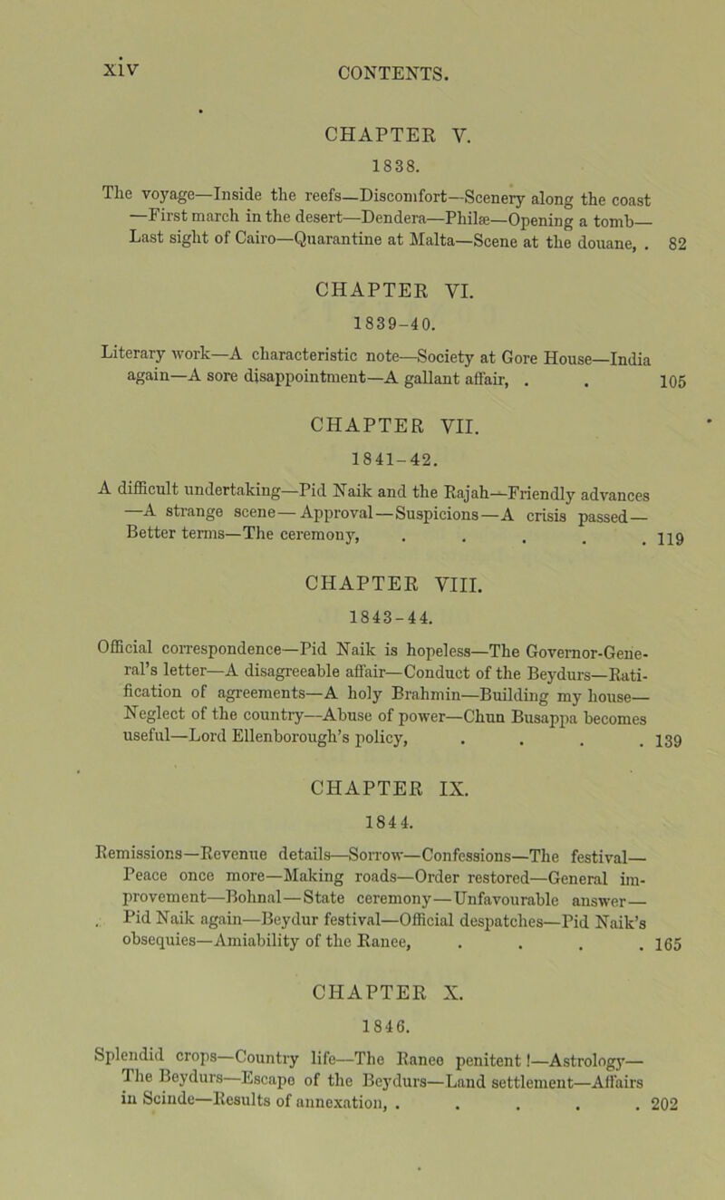 CHAPTER V. 1838. The voyage—Inside the reefs—Discomfort—Scenery along the coast —First march in the desert—Dendera—Philae—Opening a tomb Last sight of Cairo—Quarantine at Malta—Scene at the douane, . 82 CHAPTER VI. 1839-40. Literary work—A characteristic note—Society at Gore House—India again—A sore disappointment—A gallant affair, . . 105 CHAPTER VII. 1841-42. A difficult undertaking—Pid Naik and the Rajah—Friendly advances —A strange scene—Approval—Suspicions—A crisis passed— Better terms—The ceremonj’’, . . , _ .119 CHAPTER VIII. 1843-44. Official coiTespondence—Pid Naik is hopeless—The Governor-Gene- ral’s letter—A disagreeable affair—Conduct of the Beydurs—Rati- fication of agreements—A holy Brahmin-Building my house— Neglect of the country—Abuse of power—Chun Busappa becomes useful—Lord Ellenborough’s policy, . . . .139 CHAPTER IX. 1844. Remissions—Revenue details—Sorrow—Confessions—The festival Peace once more—Making roads—Order restored—General im- provement—Bohnal—State ceremony—Unfavourable answer , Pid Naik again—Beydur festival—Official despatches—Pid Naik’s obsequies—Amiability of the Ranee, . . . .165 CHAPTER X. 1846. Splendid crops—Country life—The Ranee penitent!—Astrology— Tlie Beydurs Escape of the Be}'durs—Land settlement—Affairs in Scinde—Results of annexation, ..... 202