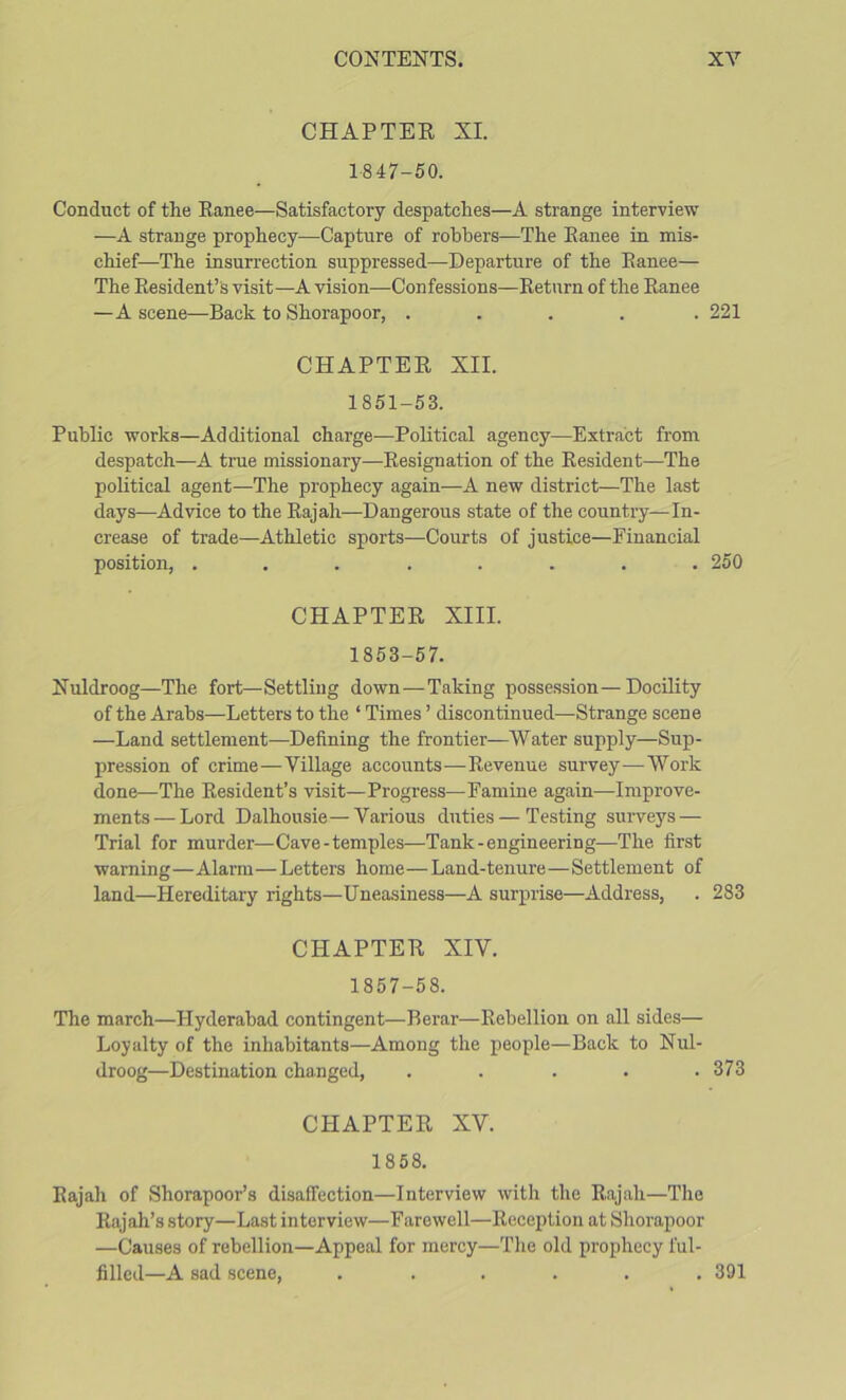 CHAPTEE XL 1847-50. Conduct of the Eanee—Satisfactory despatches—A strange interview —A strange prophecy—Capture of robbers—The Eanee in mis- chief—The insuri'ection suppressed—Departure of the Eanee— The Eesident’s visit—A vision—Confessions—Eeturn of the Eanee —A scene—Back to Shorapoor, ..... 221 CHAPTEE XII. 1851-53. Public Tvorks—Additional charge—Political agency—Extract from despatch—A true missionary—Eesignation of the Eesident—The political agent—The prophecy again—A new district—The last days—Advice to the Eajah—Dangerous state of the country—In- crease of trade—Athletic sports—Courts of justice—Financial position, ........ 250 CHAPTEE XIII. 1853-57. Nuldroog—The fort—Settling down—Taking possession—Docility of the Arabs—Letters to the ‘ Times ’ discontinued—Strange scene —Land settlement—Defining the frontier—Water supply—Sup- pression of crime—Village accounts—Eevenue survey—Work done—The Eesident’s visit—Progress—Famine again—Improve- ments— Lord Dalhousie—Various duties—Testing surveys — Trial for murder—Cave-temples—Tank-engineering—The first warning—Alarm—Letters home—Land-tenure—Settlement of land—Hereditary rights—Uneasiness—A surprise—Address, . 283 CHAPTEE XIV. 1857-58. The march—Hyderabad contingent—Berar—Eebellion on all sides— Loyalty of the inhabitants—Among the people—Back to Nul- droog—Destination changed, ..... 373 CHAPTEE XV. 1858. Eajah of Shorapoor’s disaffection—Interview with the Eajah—The Eajah’s story—Last interview—Farewell—Eeception at Shorapoor —Causes of rebellion—Appeal for mercy—Tlie old prophecy ful- filled—A sad scene, ...... 391