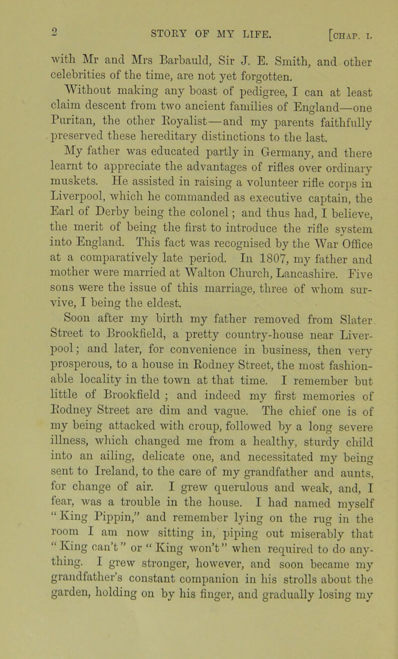 with Mr aud Mrs Barbauld, Sir J. E. Smith, and other celebrities of the time, are not yet forgotten. Without making any boast of pedigree, I can at least claim descent from two ancient families of England—one Puritan, the other Pmyalist—and my parents faithfully preserved these hereditary distinctions to the last. My father was educated partly in Germany, and there learnt to appreciate the advantages of rifles over ordinary muskets. He assisted in raising a volunteer rifle corps in Liverpool, which he commanded as executive captain, the Earl of Derby being the colonel; and thus had, I believe, the merit of being the first to introduce the rifle system into England. This fact was recognised by the War Office at a comparatively late period. In 1807, my father and mother were married at Walton Church, Lancashire. Five sons were the issue of this marriage, three of whom sur- vive, I being the eldest. Soon after my birth my father removed from Slater Street to Brookfield, a pretty country-house near Liver- pool; and later, for convenience in business, then very prosperous, to a house in Eodney Street, the most fashion- able locality in the town at that time. I remember but little of Brookfield ; and indeed my first memories of Bodney Street are dim and vague. The chief one is of my being attacked with croup, followed by a long severe illness, which changed me from a healthy, sturdy child into an ailing, delicate one, and necessitated my being sent to Ireland, to the care of my grandfather and aunts, for change of air. I grew querulous and weak, and, I fear, was a trouble in the house. I had named myself “King Pippin,” and remember lying on the rug in the room I am now sitting in, piping out miserably that “King can’t” or “ King won’t” when required to do any- thing. I grew stronger, however, and soon became my grandfather’s constant companion in his strolls about the garden, holding on by his finger, and gradually losing my