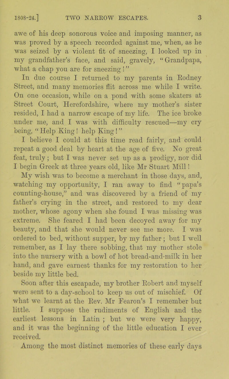 awe of his deep sonorous voice and imposing manner, as was proved by a speech recorded against me, when, as he was seized by a violent fit of sneezing, I looked up in my grandfather’s face, and said, gravely, “Grandpapa, what a chap you are for sneezing ! ” In due course I returned to my parents in Eodney Street, and many memories flit across me while I write. On one occasion, while on a pond with some skaters at Street Court, Herefordshire, where my mother’s sister resided, I had a narrow escape of my life. The ice broke under me, and I was with difflculty rescued—my cry being, “ Help King! help King! ” I believe I could at this time read faiidy, and could repeat a good deal by heart at the age of five. Ko great feat, truly; but I was never set up as a prodigy, nor did I begin Greek at three years old, like Mr Stuart Mill! My wish was to become a merchant in those days, and, ■watching my opportunity, I ran away to find “papa’s counting-house,” and was discovered by a friend of my father’s crying in the street, and restored to my dear mother, whose agony when she found I was missing was extreme. She feared I had been decoyed away for my beauty, and that she would never see me more. I was ordered to bed, without supper, by my father; but I well remember, as I lay there sobbing, that my mother stole into the nursery with a bowl of hot bread-and-milk in her hand, and gave earnest thanks for my restoration to her beside my little bed. Soon after this escapade, my brother Eobert and myself wer(! sent to a day-school to keep us out of mischief. Of what we learnt at the Eev. Mr Fearon’s I remember but little. I suppose the rudiments of English and the earliest lessons in Latin ; but we were very happy, and it was the beginning of the little education I ever received. Among the most distinct memories of these early days