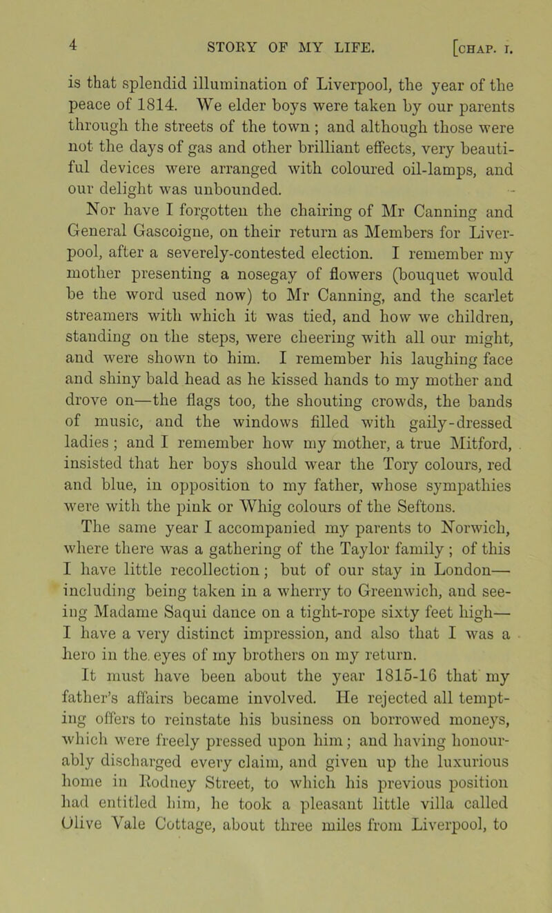 is that splendid illumination of Liverpool, the year of the peace of 1814. We elder boys were taken by our parents through the streets of the town ; and although those were not the days of gas and other brilliant effects, very beauti- ful devices were arranged with coloured oil-lamps, and our delight was unbounded. Nor have I forgotten the chairing of Mr Canning and General Gascoigne, on their return as Members for Liver- pool, after a severely-contested election. I remember my mother presenting a nosegay of flowers (bouquet would be the word used now) to Mr Canning, and the scarlet streamers with which it was tied, and how we children, standing on the steps, were cheering with all our might, and were shown to him. I remember his laughin face and shiny bald head as he kissed hands to my mother and drove on—the flags too, the shouting crowds, the bands of music, and the windows filled with gaily-dressed ladies ; and I remember how my mother, a true Mitford, insisted that her boys should wear the Tory colours, red and blue, in opposition to my father, whose sympathies were with the pink or Whig colours of the Seftons. The same year I accompanied my parents to Norwich, where there was a gathering of the Taylor family ; of this I have little recollection; but of our stay in London— including being taken in a wherry to Greenwich, and see- ing Madame Saqui dance on a tight-rope sixty feet high— I have a very distinct impression, and also that I was a hero in the. eyes of my brothers on my return. It must have been about the year 1815-16 that my father’s affairs became involved. He rejected all tempt- ing offers to reinstate his business on borrowed moneys, which were freely pressed upon him; and having honour- ably discharged every claim, and given up the luxurious home in Itodney Street, to which his previous position had entitled him, he took a pleasant little villa called Olive Vale Cottage, about three miles from Liverpool, to