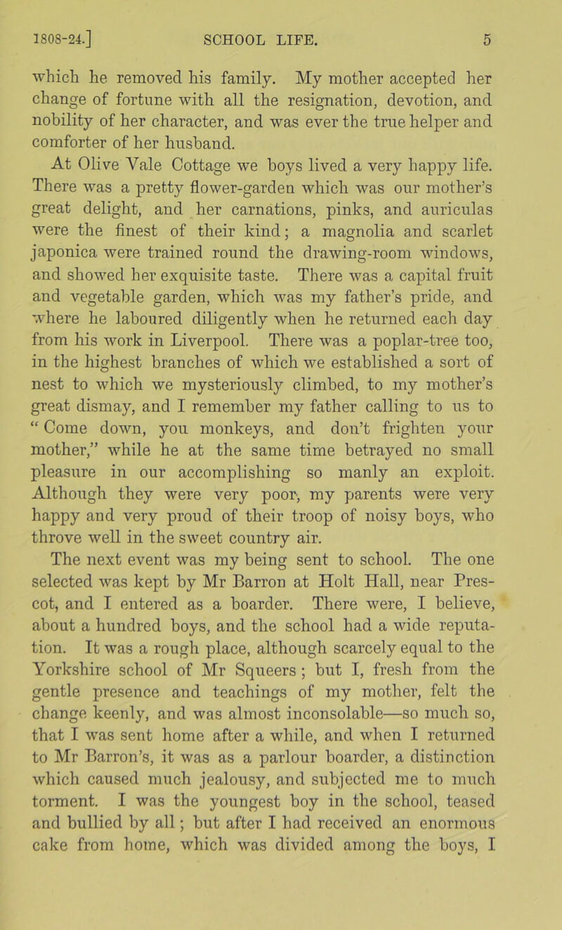 ■which he removed his family. My mother accepted her change of fortune with all the resignation, devotion, and nobility of her character, and was ever the true helper and comforter of her husband. At Olive Vale Cottage we boys lived a very happy life. There was a pretty flower-garden which was our mother’s great delight, and her carnations, pinks, and auriculas were the finest of their kind; a magnolia and scarlet japonica were trained round the drawing-room windows, and showed her exquisite taste. There was a capital fruit and vegetable garden, which was my father’s pride, and where he laboured diligently when he returned each day from his work in Liverpool. There was a poplar-tree too, in the highest branches of which we established a sort of nest to which we mysteriously climbed, to my mother’s great dismay, and I remember my father calling to us to “ Come down, you monkeys, and don’t frighten your mother,” while he at the same time betrayed no small pleasure in our accomplishing so manly an exploit. Although they were very poor, my parents were very happy and very proud of their troop of noisy boys, who throve weU in the sweet country air. The next event was my being sent to school. The one selected was kept by Mr Barron at Holt Hall, near Pres- cot, and I entered as a boarder. There were, I believe, about a hundred boys, and the school had a wide reputa- tion. It was a rough place, although scarcely equal to the Yorkshire school of Mr Squeers ; but I, fresh from the gentle presence and teachings of my mother, felt the change keenly, and was almost inconsolable—so much so, that I was sent home after a while, and when I returned to Mr Barron’s, it was as a parlour boarder, a distinction which caused much jealousy, and subjected me to much torment. I was the youngest boy in the school, teased and bullied by all; but after I had received an enormous cake from home, which was divided among the boys, I