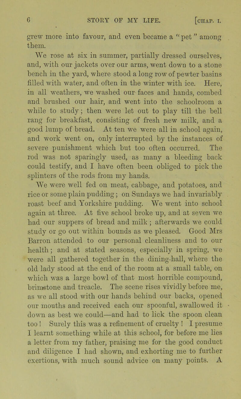 grew more into favour, and even became a “ pet ” among them. We rose at six in summer, partially dressed ourselves, and, with our jackets over our arms, went down to a stone bench in the yard, where stood a long row of pewter basins filled with water, and often in the winter with ice. Here, in all weathers, we washed our faces and hands, combed and brushed our hair, and went into the schoolroom a while to study; then were let out to play till the bell rang for breakfast, consisting of fresh new milk, and a good lump of bread. At ten we were all in school again, and work went on, only interrupted by the instances of severe punishment which but too often occurred. The rod was not sparingly used, as many a bleeding back could testify, and I have often been obliged to pick the splinters of the rods from my hands. We were well fed on meat, cabbage, and potatoes, and rice or some plain pudding; on Sundays we had invariably roast beef and Yorkshire pudding. We went into school again at three. At five school broke up, and at seven we had our suppers of bread and milk ; afterwards we could study or go out within bounds as we pleased. Good Mrs Barron attended to our personal cleanliness and to our health; and at stated seasons, especially in spring, we were all gathered together in the dining-hall, where the old lady stood at the end of the room at a small table, on which was a large bowl of that most horrible compound, brintetone and treacle. The scene rises vividly before me, as we all stood with our hands behind our backs, opened our mouths and received each our spoonful, swallowed it down as best we could—and had to lick the spoon clean too ! Surely this was a refinement of cruelty ! I presume 1 learnt something while at this school, for before me lies a letter from my father, praising me for the good conduct and diligence I had shown, and exhorting me to further exertions, with much sound ad\dce on many points. A