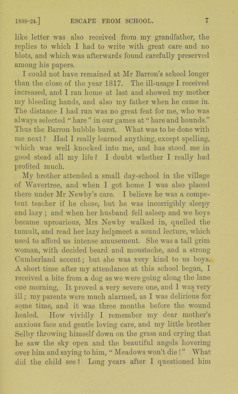 like letter was also received from my grandfatlier, the replies to which I had to write with great care and no blots, and which was afterwards found carefully preserved among his papers. I could not have remained at Mr Barron’s school longer than the close, of the year 1817. The ill-usage I received increased, and I ran home at last and showed my mother my bleeding hands, and also my father when he came in. The distance I had run was no great feat for me, who was always selected “ hare ” in our games at “ hare and hounds.” Thus the Barron bubble hurst. What was to be done with me next? Had I really learned anything, except spelling, which was well knocked into me, and has stood me in good stead all my life? I doubt whether I really had profited much. My brother attended a small day-school in the village of Wavertree, and when I got home I was also placed there under Mr Hewby’s care. I believe he was a compe- tent teacher if he chose, but he was incorrigibly sleepy and lazy ; and when her husband fell asleep and we boys became uproarious, Mrs Hewby walked in, quelled the tumult, and read her lazy helpmeet a sound lecture, which used to afford us intense amusement. She was a tall grim woman, with decided beard and moustache, and a strong Cumberland accent; but she was very kind to us boys. A short time after my attendance at this school began, I received a bite from a dog as we were going along the lane one morning. It proved a very severe one, and I was very ill; my parents were much alarmed, as I was delirious for some time, and it was three months before the wound healed. How vividly I remember my dear mother’s anxious face and gentle loving care, and my little brother Selby throwing himself down on the grass and crying that he saw the sky open and the beautiful angels hovering over him and saying to him, “ Meadows won’t die ! ” What did the child see? Long years after I questioned him