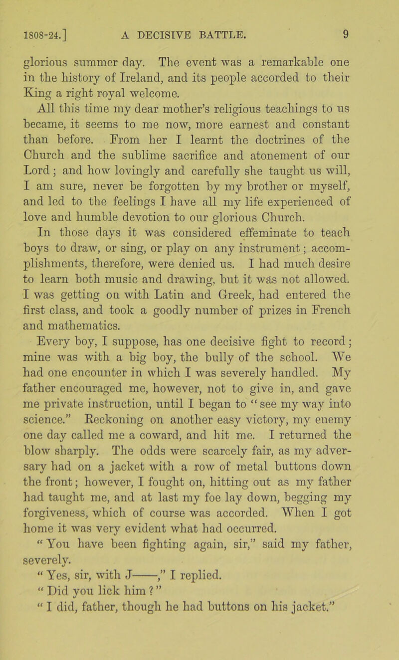 glorious summer day. The event was a remarkable one in the history of Ireland, and its people accorded to their King a right royal welcome. All this time my dear mother’s religious teachings to us became, it seems to me now, more earnest and constant than before. From her I learnt the doctrines of the Church and the sublime sacrifice and atonement of our Lord ; and how lovingly and carefully she taught us will, I am sure, never be forgotten by my brother or myself, and led to the feelings I have all my life experienced of love and humble devotion to our glorious Church. In those days it was considered effeminate to teach boys to draw, or sing, or play on any instrument; accom- plishments, therefore, were denied us. I had much desire to learn both music and drawing, but it was not allowed. I was getting on with Latin and Greek, had entered the first class, and took a goodly number of prizes in French and mathematics. Every boy, I suppose, has one decisive fight to record; mine was with a big boy, the bully of the school. We had one encounter in which I was severely handled. My father encouraged me, however, not to give in, and gave me private instruction, until I began to “see my way into science.” Eeckoning on another easy victory, my enemy one day called me a coward, and hit me. I returned the blow sharply. The odds were scarcely fair, as my adver- sary had on a jacket with a row of metal buttons down the front; however, I fought on, hitting out as my father had taught me, and at last my foe lay down, begging my forgiveness, which of course was accorded. When I got home it was very evident what had occurred. “ You have been fighting again, sir,” said my father, severely. “ Yes, sir, with J ,” I replied. “ Did you lick him ? ” “ I did, father, though he had buttons on his jacket.”