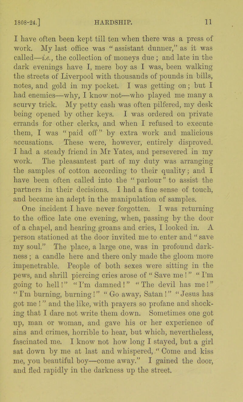 I have often been kept till ten when there was a press of work. My last office was “ assistant dunner,” as it was called—i.e., the collection of moneys due ; and late in the dark evenings have I, mere hoy as I was, been walking the streets of Liverpool with thousands of pounds in hills, notes, and gold in my pocket. I was getting on; hut I had enemies—why, I know not—who played me many a scurvy trick. My petty cash was often pilfered, my desk being opened by other keys. I was ordered on private errands for other clerks, and when I refused to execute them, I was “ paid off ” by extra work and malicious accusations. These were, however, entirely disproved. I had a steady friend in Mr Yates, and persevered in my work. The pleasantest part of my duty was arranging the samples of cotton according to their quality; and I have been often called into the “parlour” to assist the partners in their decisions. I had a fine sense of touch, and became an adept in the manipulation of samples. One incident I have never forgotten. I was returning to the office late one evening, when, passing by the door of a chapel, and hearing groans and cries, I looked in. A person stationed at the door invited me to enter and “ save my soul.” The place, a large one, was in profound dark- ness ; a candle here and there only made the gloom more impenetrable. People of both sexes were sitting in the pews, and shrill piercing cries arose of “ Save me ! ” “ I’m going to hell! ” “ I’m damned! ” “ The devil has me ! ” “ I’m burning, burning!” “ Go away, Satan!” “Jesus has got me ! ” and the like, with prayers so profane and shock- ing that I dare not write them down. Sometimes one got up, man or woman, and gave his or her experience of sins and crimes, horrible to hear, but which, nevertheless, fascinated me. I know not how long I stayed, but a girl sat down by me at last and whispered, “ Come and kiss me, you beautiful boy—come away.” I gained the door, and fled rapidly in the darkness up the street.