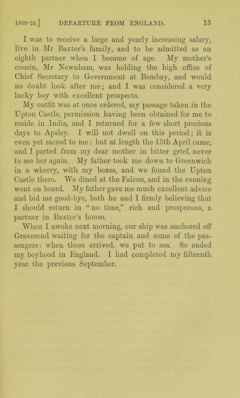 I was to receive a large and yearly increasing salary, live in Mr Baxter’s family, and to be admitted as an eighth partner when I became of age. My mother’s cousin, Mr Newnham, was holding the high office of Chief Secretary to Government at Bombay, and would no doubt look after me; and I was considered a very lucky boy with excellent prospects. My outfit was at once ordered, my passage taken in the Upton Castle, permission having been obtained for me to reside in India, and I returned for a few short precious days to Apsley. I will not dwell on this period; it is even yet sacred to me; but at length the 15th April came, and I parted from my dear mother in bitter grief, never to see her again. My father took me down to Greenwich in a wherry, with my boxes, and we found the Upton Castle there. We dined at the Falcon, and in the evening went on board. My father gave me much excellent advice and bid me good-bye, both he and I firmly believing that I should return in “ no time,” rich and prosperous, a partner in Baxter’s house. When I awoke next morning, our ship was anchored off Gravesend waiting for the captain and some of the pas- sengers: when these arrived, we put to sea. So ended my boyhood in England. I had completed my fifteenth year the previous September.