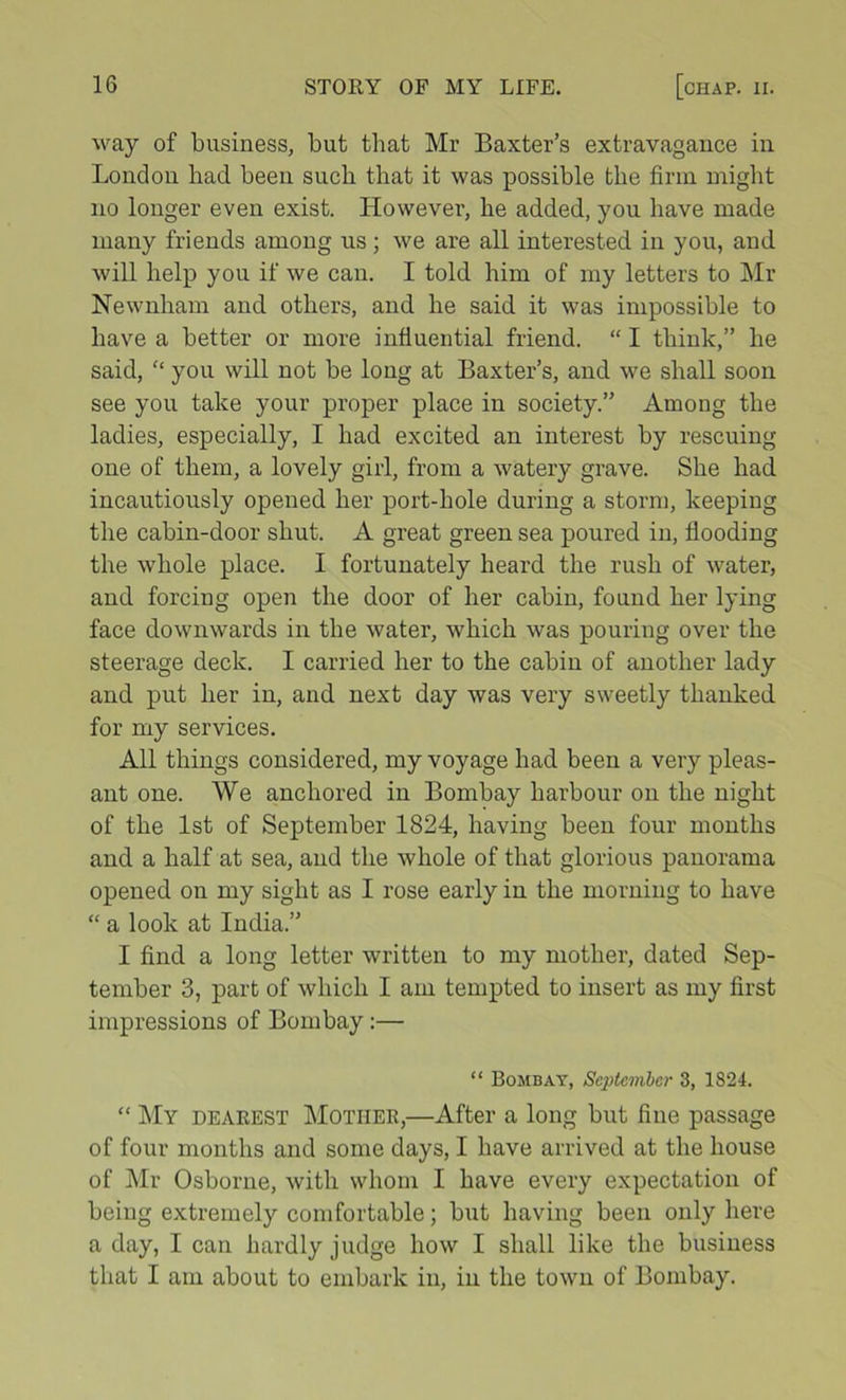 way of business, but that Mr Baxter’s extravagance in London bad been such that it was possible the firm might no longer even exist. However, he added, you have made many friends among us ; we are all interested in you, and will help you if we can. I told him of my letters to Mr Newnham and others, and he said it was impossible to have a better or more influential friend. “ I think,” he said,  you will not be long at Baxter’s, and we shall soon see you take your proper place in society.” Among the ladies, especially, I had excited an interest by rescuing one of them, a lovely girl, from a watery grave. She had incautiously opened her port-hole during a storm, keeping the cabin-door shut. A great green sea poured in, flooding the whole place. I fortunately heard the rush of water, and forcing open the door of her cabin, found her lying face downwards in the water, which was pouring over the steerage deck. I carried her to the cabin of another lady and put her in, and next day was very sweetly thanked for my services. All things considered, my voyage had been a very pleas- ant one. We anchored in Bombay harbour on the night of the 1st of September 1824, having been four months and a half at sea, and the whole of that glorious panorama opened on my sight as I rose early in the morning to have “ a look at India.” I find a long letter written to my mother, dated Sep- tember 3, part of which I am tempted to insert as my first impressions of Bombay:— “ Bombay, September 3, 1824. “ My dearest Mother,—After a long but fine passage of four months and some days, I have arrived at the house of ]\Ir Osborne, with whom I have every expectation of being extremely comfortable; but having been only here a day, I can hardly judge how I shall like the business that I am about to embark in, in the town of Bombay.