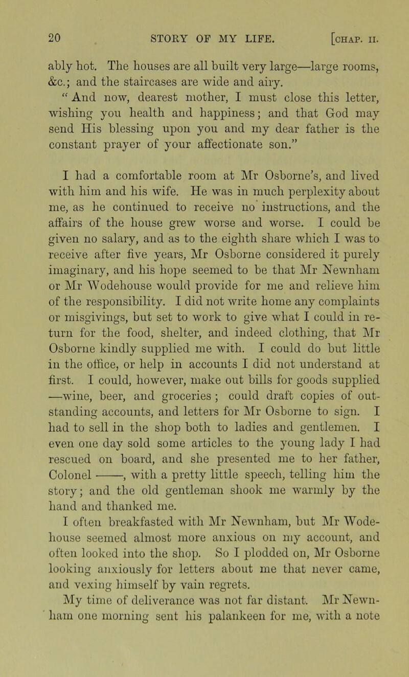ably hot. The houses are all built very large—large rooms, &c.; and the staircases are wide and airy. “ And now, dearest mother, I mu.st close this letter, wishing you health and happiness; and that God may send His blessing upon you and my dear father is the constant prayer of your affectionate son.” I had a comfortable room at Mr Osborne’s, and lived with him and his wife. He was in much perplexity about me, as he continued to receive no instructions, and the affairs of the house grew worse and worse. I could be given no salary, and as to the eighth share which I was to receive after five years, Mr Osborne considered it purely imaginary, and his hope seemed to be that Mr Newnham or Mr Wodehouse would provide for me and relieve liiin of the responsibility. I did not write home any complaints or misgivings, but set to work to give what I could in re- turn for the food, shelter, and indeed clothing, that Mr Osborne kindly supplied me with. I could do but little in the otfice, or help in accounts I did not understand at first. I could, however, make out bills for goods supplied —wine, beer, and groceries ; could draft copies of out- standing accounts, and letters for Mr Osborne to sign. I had to sell in the shop both to ladies and gentlemen. I even one day sold some articles to the young lady I had rescued on board, and she presented me to her father. Colonel , with a pretty little speech, telling him the story; and the old gentleman shook me warmly by the hand and thanked me. I often breakfasted with Mr Newnham, but Mr Wode- house seemed almost more anxious on my account, and often looked into the shop. So I plodded on, Mr Osborne looking anxiously for letters about me that never came, and vexing himself by vain regrets. My time of deliverance was not far distant. Mr Hewn- ham one morning sent his palankeen for me, with a note