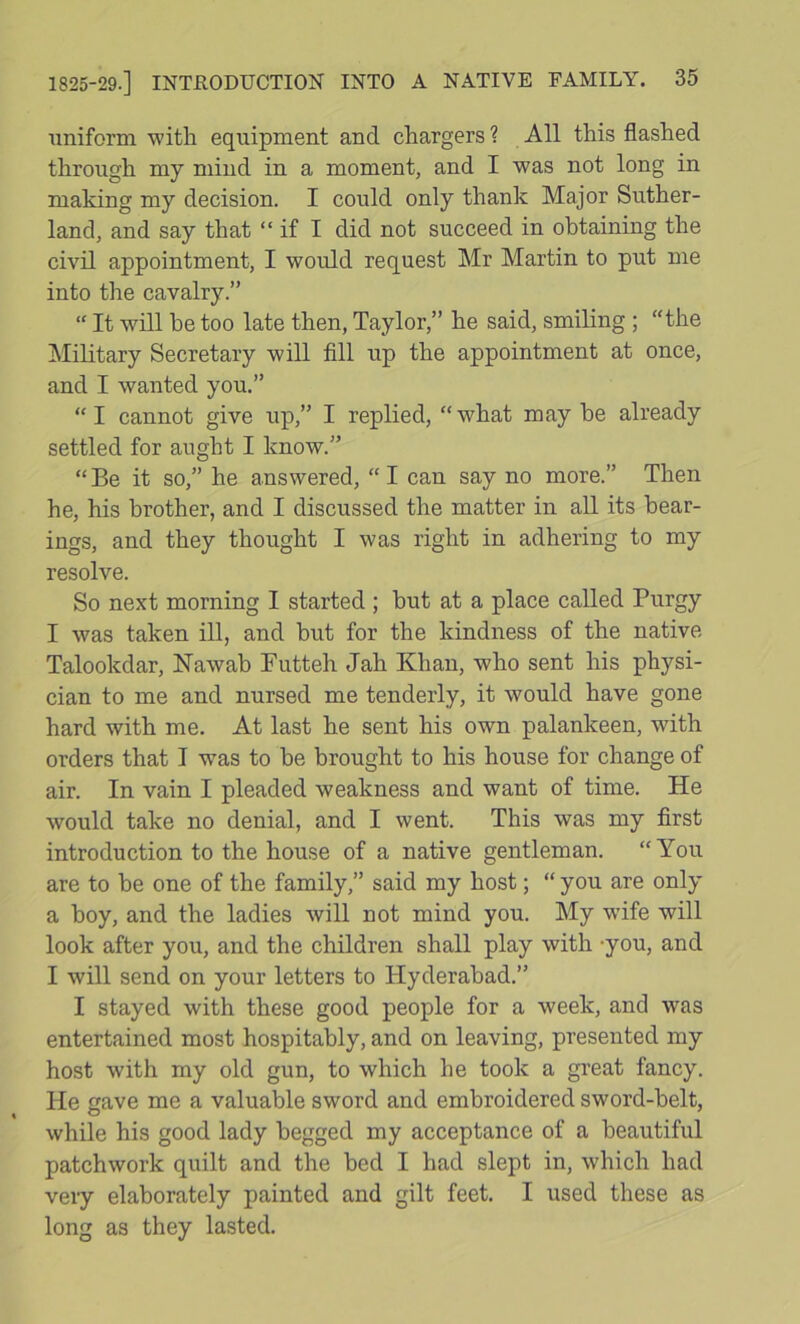 uniform with equipment and chargers ? All this flashed through my mind in a moment, and I was not long in making my decision. I could only thank Major Suther- land, and say that “ if I did not succeed in obtaining the civil appointment, I would request Mr Martin to put me into the cavalry.” “ It will he too late then, Taylor,” he said, smiling ; “the Military Secretary will fill up the appointment at once, and I wanted you.” “I cannot give up,” I replied, “what may he already settled for aught I know.” “Be it so,” he answered, “I can say no more.” Then he, his brother, and I discussed the matter in all its hear- ings, and they thought I was right in adhering to my resolve. So next morning I started ; hut at a place called Purgy I was taken ill, and hut for the kindness of the native Talookdar, Nawab Putteh Jah Khan, who sent his physi- cian to me and nursed me tenderly, it would have gone hard with me. At last he sent his own palankeen, with orders that I w^as to he brought to his house for change of air. In vain I pleaded weakness and want of time. He would take no denial, and I went. This was my first introduction to the house of a native gentleman. “ You are to he one of the family,” said my host; “you are only a hoy, and the ladies will not mind you. My wife will look after you, and the children shall play with -you, and I will send on your letters to Hyderabad.” I stayed with these good people for a week, and was entertained most hospitably, and on leaving, presented my host with my old gun, to which he took a great fancy. He gave me a valuable sword and embroidered sword-belt, while his good lady begged my acceptance of a beautiful patchwork quilt and the bed I had slept in, which had very elaborately painted and gilt feet. I used these as long as they lasted.