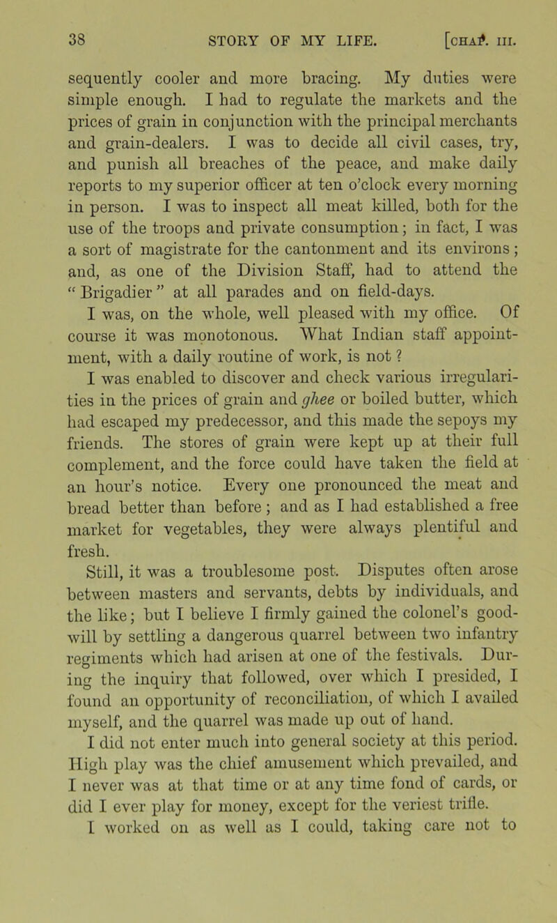 sequently cooler and more bracing. My duties were simple enough. I had to regulate the markets and the prices of grain in conjunction with the principal merchants and grain-dealers. I was to decide all civil cases, try, and punish all breaches of the peace, and make daily reports to my superior officer at ten o’clock every morning in person. I was to inspect all meat killed, both for the use of the troops and private consumption; in fact, I was a sort of magistrate for the cantonment and its environs ; and, as one of the Division Staff, had to attend the “ Brigadier ” at all parades and on field-days. I was, on the whole, well pleased with my office. Of course it was monotonous. What Indian staff appoint- ment, with a daily routine of work, is not ? I was enabled to discover and check various irregulari- ties in the prices of grain and ghee or boiled butter, which had escaped my predecessor, and this made the sepoys my friends. The stores of grain were kept up at their full complement, and the force could have taken the field at an hour’s notice. Every one pronounced the meat and bread better than before ; and as I had established a free market for vegetables, they were always plentiful and fresh. Still, it was a troublesome post. Disputes often arose between masters and servants, debts by individuals, and the like; but I believe I firmly gained the colonel’s good- will by settling a dangerous quarrel between two infantry regiments which had arisen at one of the festivals. Dur- ing the inquiry that followed, over which I presided, I found an opportunity of reconciliation, of which I availed myself, and the quarrel was made up out of hand. I did not enter much into general society at this period. High play was the chief amusement which prevailed, and I never was at that time or at any time fond of cards, or did I ever play for money, except for the veriest trifle. I worked on as well as I could, taking care not to