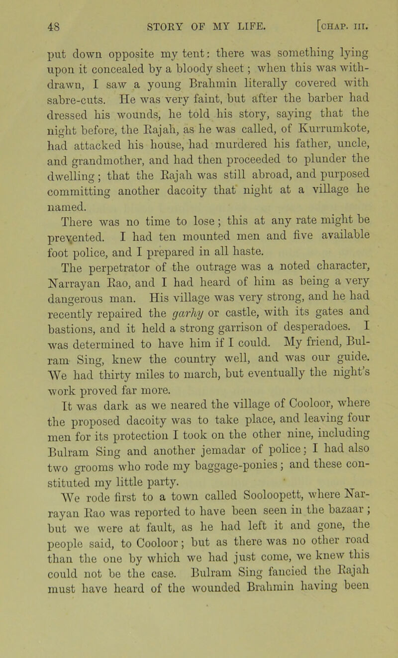 put down opposite my tent: there was something lying upon it concealed by a bloody sheet; when this was with- drawn, I saw a young Brahmin literally covered with sabre-cuts. He was very faint, but after the barber had dressed his wounds, he told his story, saying that the night before, the Eajah, as he was called, of Kurrumkote, had attacked his house, had murdered his father, uncle, and grandmother, and had then proceeded to plunder the dwelling; that the Eajah was still abroad, and purposed committing another dacoity that night at a viEage he named. There was no time to lose; this at any rate might be preYonted. I had ten mounted men and five available foot police, and I prepared in all haste. The perpetrator of the outrage was a noted character, Harrayan Eao, and I had heard of him as being a very dangerous man. His village was very strong, and he had recently repaired the garhy or castle, with its gates and bastions, and it held a strong garrison of desperadoes. I was determined to have him if I could. My friend, Bul- ram Sing, knew the country well, and was our guide. We had thirty miles to march, but eventually the night’s work proved far more. It was dark as we neared the village of Cooloor, where the proposed dacoity was to take place, and leaving four men for its protection I took on the other nine, including Bulram Sing and another jemadar of police; I had also two grooms who rode my baggage-ponies; and these con- stituted my little party. We rode first to a town called Sooloopett, where Nar- rayan Eao was reported to have been seen in the bazaar ; but we were at fault, as he had left it and gone, the people said, to Cooloor; but as there was no other road than the one by which we had just come, we knew this could not be the case. Bulram Sing fancied the Eajah must have heard of the wounded Brahmin having been