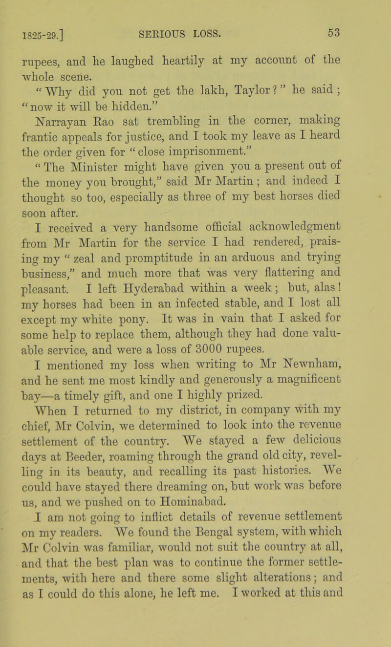 1825-29.] rupees, and lie laughed heartily at my account of the whole scene. “ Why did you not get the lakh, Taylor ? ” he said ; “ now it will be hidden.” ISTarrayan Eao sat trembling in the corner, making frantic appeals for justice, and I took my leave as I heard the order given for “ close imprisonment.” “ The Minister might have given you a present out of the money you brought,” said Mr Martin; and indeed I thought so too, especially as three of my best horses died soon after. I received a very handsome official acknowledgment from Mr Martin for the service I had rendered, prais- ing my “ zeal and promptitude in an arduous and trying business,” and much more that was very flattering and pleasant. I left Hyderabad within a week; but, alas ! my horses had been in an infected stable, and I lost all except my white pony. It was in vain that I asked for some help to replace them, although they had done valu- able service, and were a loss of 3000 rupees. I mentioned my loss when writing to Mr Hewnham, and he sent me most kindly and generously a magnificent bay—a timely gift, and one I highly prized. When 1 returned to my district, in company with my chief, Mr Colvin, we determined to look into the revenue settlement of the country. We stayed a few delicious days at Boeder, roaming through the grand old city, revel- ling in its beauty, and recalling its past histories. We could have stayed there dreaming on, but work was before us, and we pushed on to Honiinabad. .1 am not going to inflict details of revenue settlement on my readers. We found the Bengal system, with which Mr Colvin was familiar, would not suit the country at all, and that the best plan was to continue the former settle- ments, with here and there some slight alterations; and as I could do this alone, he left me. I worked at this and